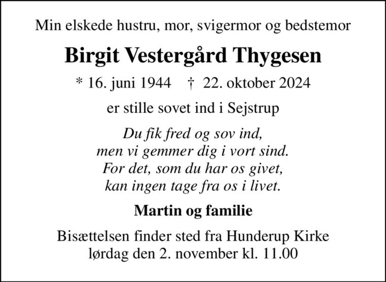 Min elskede hustru, mor, svigermor og bedstemor
Birgit Vestergård Thygesen
* 16. juni 1944    ✝ 22. oktober 2024
er stille sovet ind i Sejstrup
Du fik fred og sov ind, men vi gemmer dig i vort sind. For det, som du har os givet, kan ingen tage fra os i livet.
Martin og familie
Bisættelsen finder sted fra Hunderup Kirke  lørdag den 2. november kl. 11.00