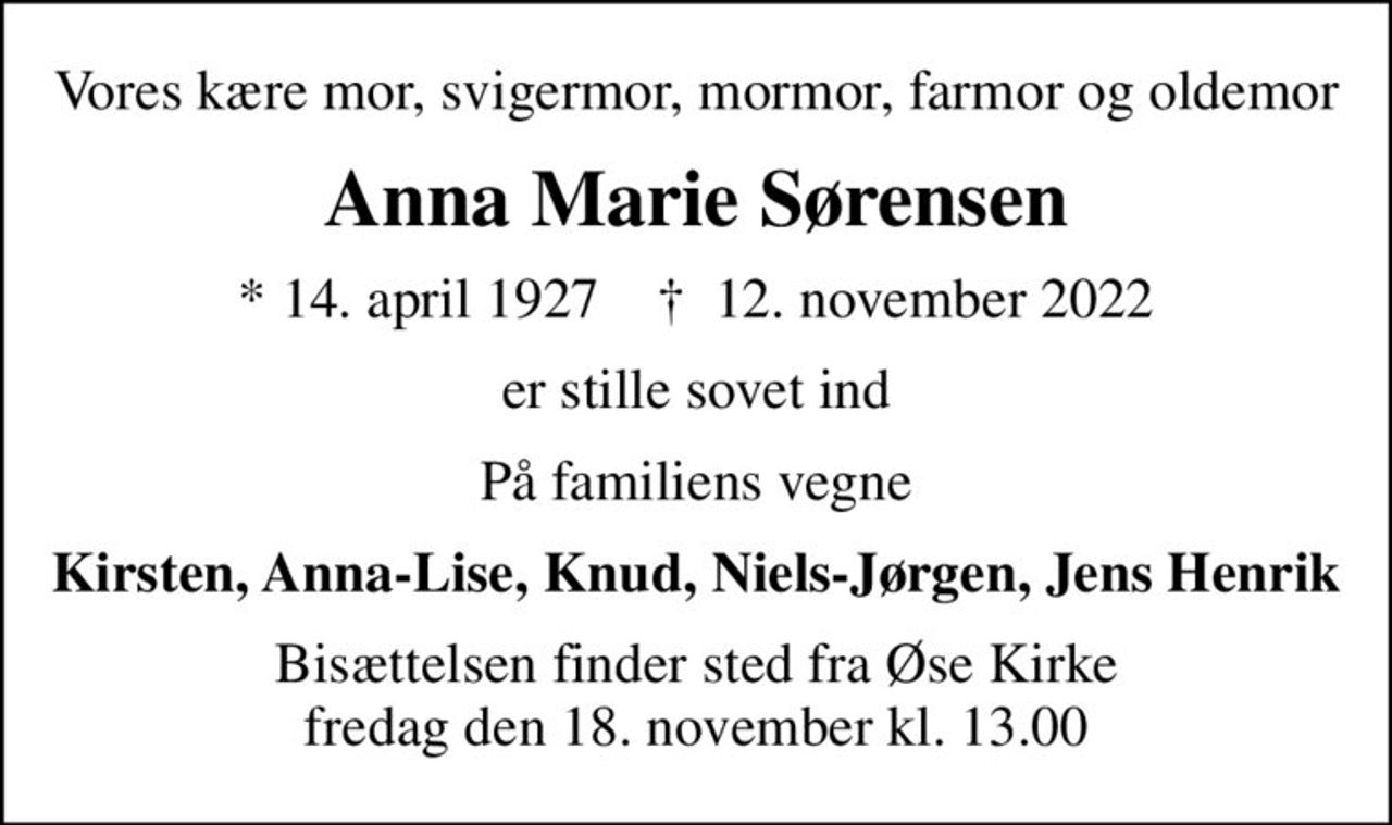 Vores kære mor, svigermor, mormor, farmor og oldemor
Anna Marie Sørensen
* 14. april 1927    ✝ 12. november 2022
er stille sovet ind
På familiens vegne
Kirsten, Anna-Lise, Knud, Niels-Jørgen, Jens Henrik
Bisættelsen finder sted fra Øse Kirke  fredag den 18. november kl. 13.00