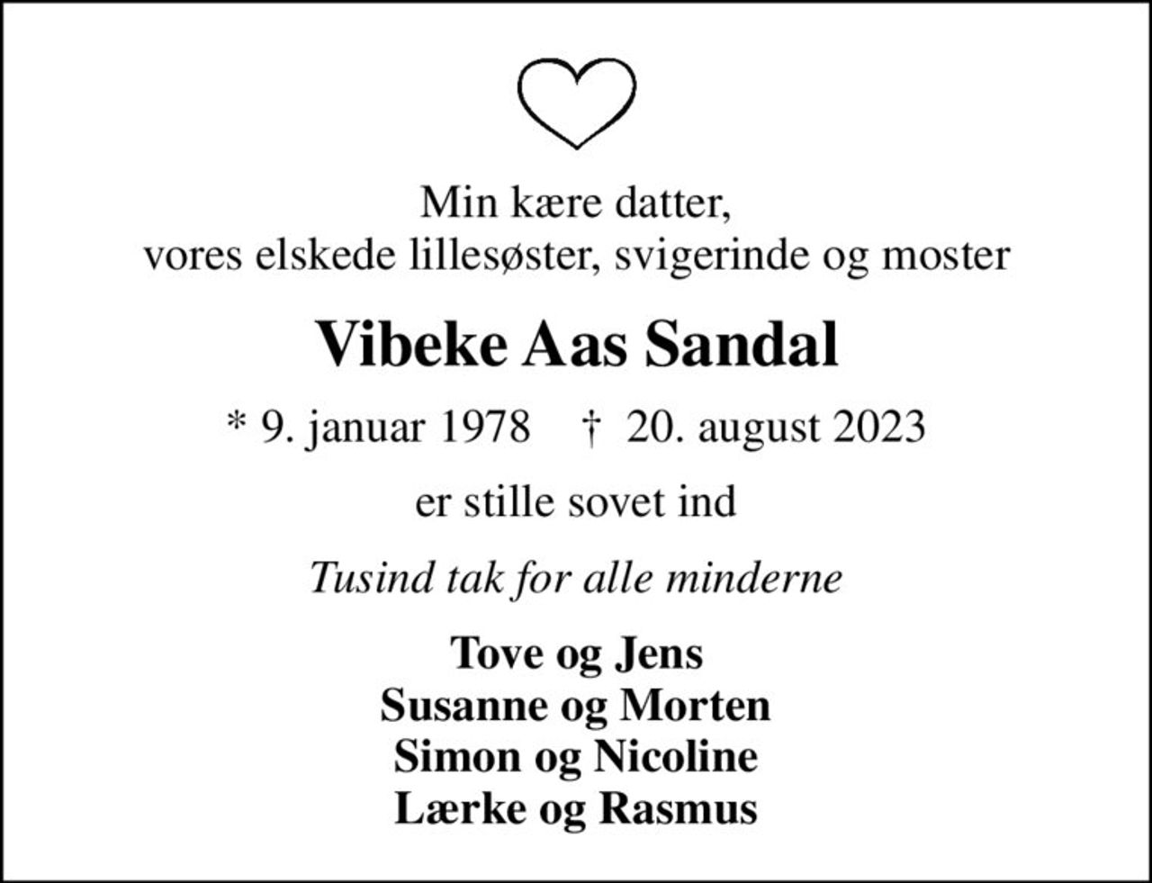 Min kære datter, vores elskede lillesøster, svigerinde og moster
Vibeke Aas Sandal
* 9. januar 1978    ✝ 20. august 2023
er stille sovet ind
Tusind tak for alle minderne
Tove og Jens Susanne og Morten Simon og Nicoline Lærke og Rasmus