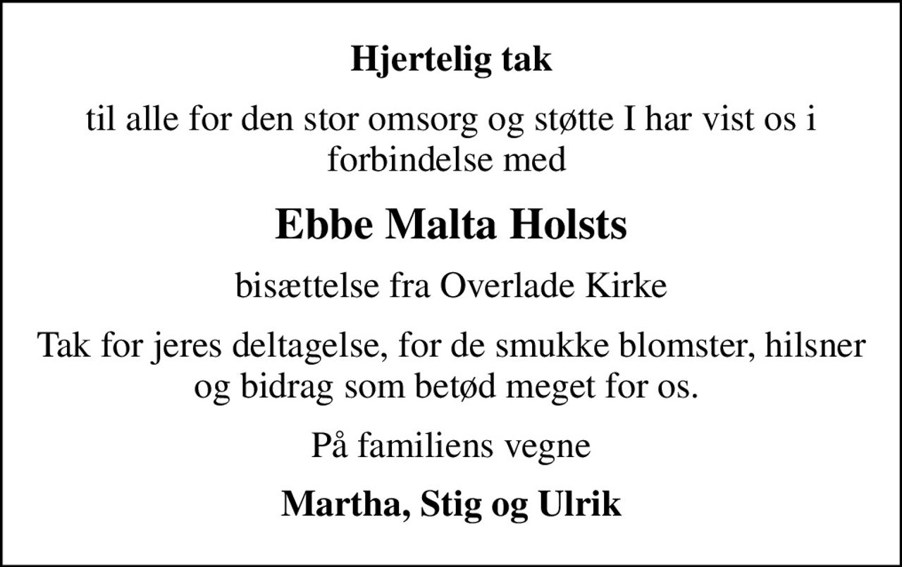 Hjertelig tak
til alle for den stor omsorg og støtte I har vist os i forbindelse med 
Ebbe Malta Holsts
bisættelse fra Overlade Kirke
Tak for jeres deltagelse, for de smukke blomster, hilsner og bidrag som betød meget for os. 
På familiens vegne
Martha, Stig og Ulrik