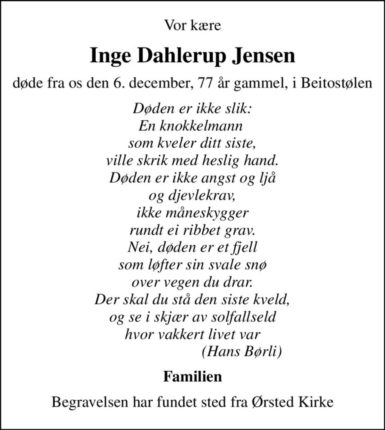 Vor kære
Inge Dahlerup Jensen
døde fra os den 6. december, 77 år gammel, i Beitostølen
Døden er ikke slik: En knokkelmann  som kveler ditt siste, ville skrik med heslig hand. Døden er ikke angst og ljå og djevlekrav, ikke måneskygger rundt ei ribbet grav. Nei, døden er et fjell som løfter sin svale snø over vegen du drar. Der skal du stå den siste kveld, og se i skjær av solfallseld hvor vakkert livet var                          (Hans Børli)
Familien
Begravelsen har fundet sted fra Ørsted Kirke