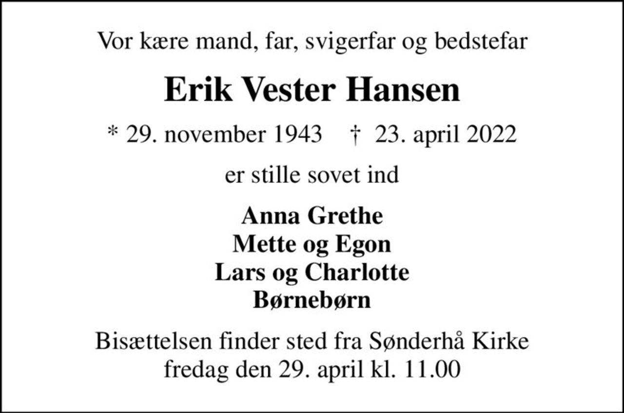 Vor kære mand, far, svigerfar og bedstefar
Erik Vester Hansen
* 29. november 1943    ✝ 23. april 2022
er stille sovet ind
Anna Grethe Mette og Egon Lars og Charlotte Børnebørn
Bisættelsen finder sted fra Sønderhå Kirke  fredag den 29. april kl. 11.00