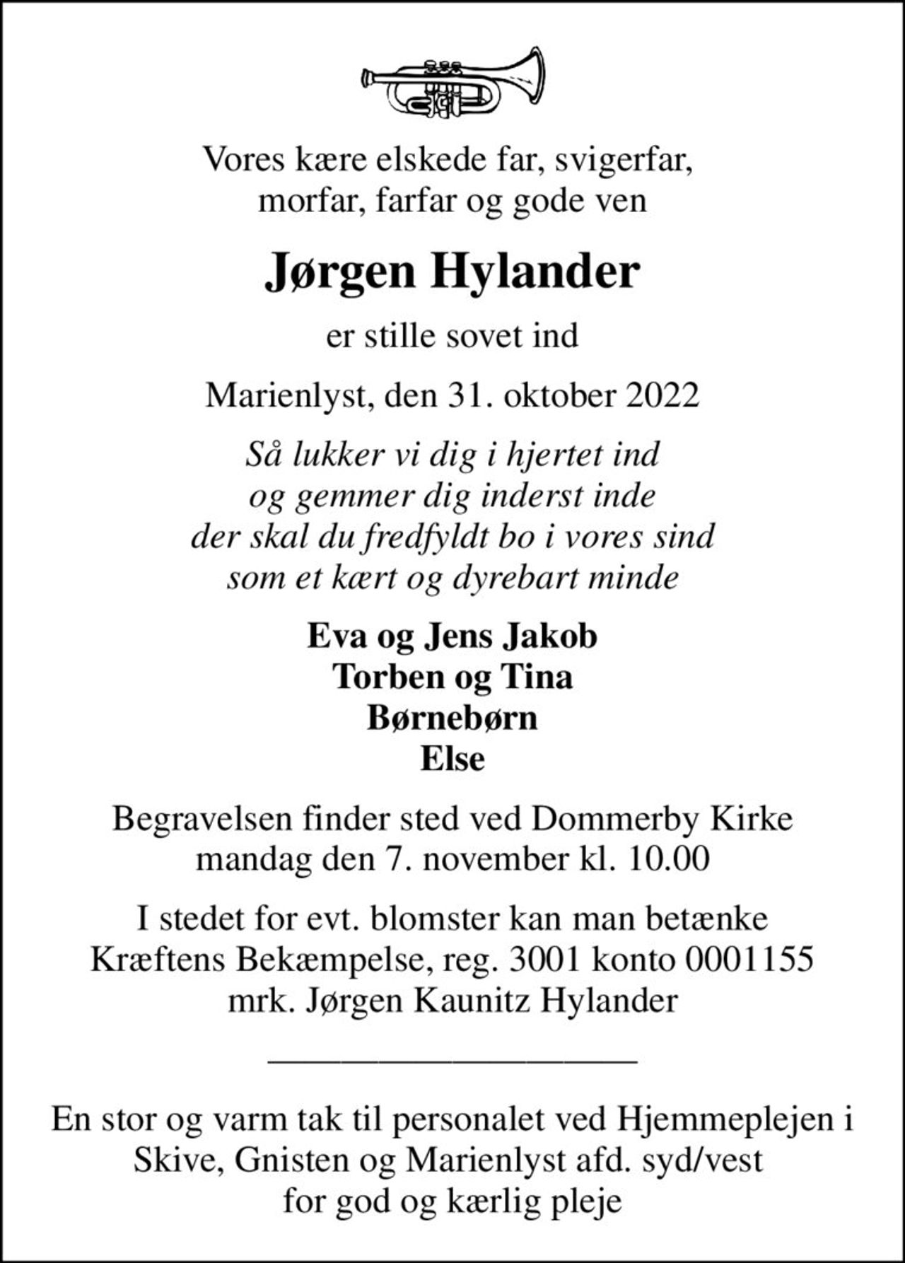 Vores kære elskede far, svigerfar,  morfar, farfar og gode ven
Jørgen Hylander
er stille sovet ind
Marienlyst, den 31. oktober 2022
Så lukker vi dig i hjertet ind og gemmer dig inderst inde der skal du fredfyldt bo i vores sind som et kært og dyrebart minde
Eva og Jens Jakob Torben og Tina Børnebørn Else
Begravelsen finder sted ved Dommerby Kirke  mandag den 7. november kl. 10.00 
I stedet for evt. blomster kan man betænke
					Kræftens Bekæmpelse reg.3001konto0001155mrk. Jørgen Kaunitz
					Hylander
En stor og varm tak til personalet ved Hjemmeplejen i Skive, Gnisten og Marienlyst afd. syd/vest  for god og kærlig pleje