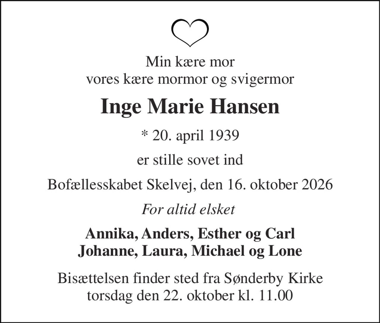 Min kære mor vores kære mormor og svigermor 
Inge Marie Hansen 
*​ 20. april 1939 
er stille sovet ind 
Bofællesskabet Skelvej, den 16. oktober 2026 
For altid elsket  
Annika, Anders, Esther og Carl Johanne, Laura, Michael og Lone 
Bisættelsen​ finder sted fra Sønderby Kirke​ torsdag den 22. oktober​ kl. 11.00