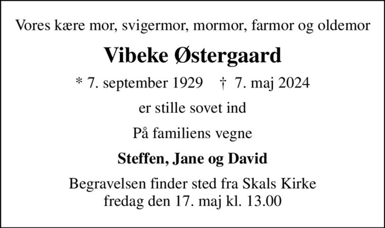 Vores kære mor, svigermor, mormor, farmor og oldemor
Vibeke Østergaard
* 7. september 1929    ✝ 7. maj 2024
er stille sovet ind
På familiens vegne
Steffen, Jane og David
Begravelsen finder sted fra Skals Kirke  fredag den 17. maj kl. 13.00