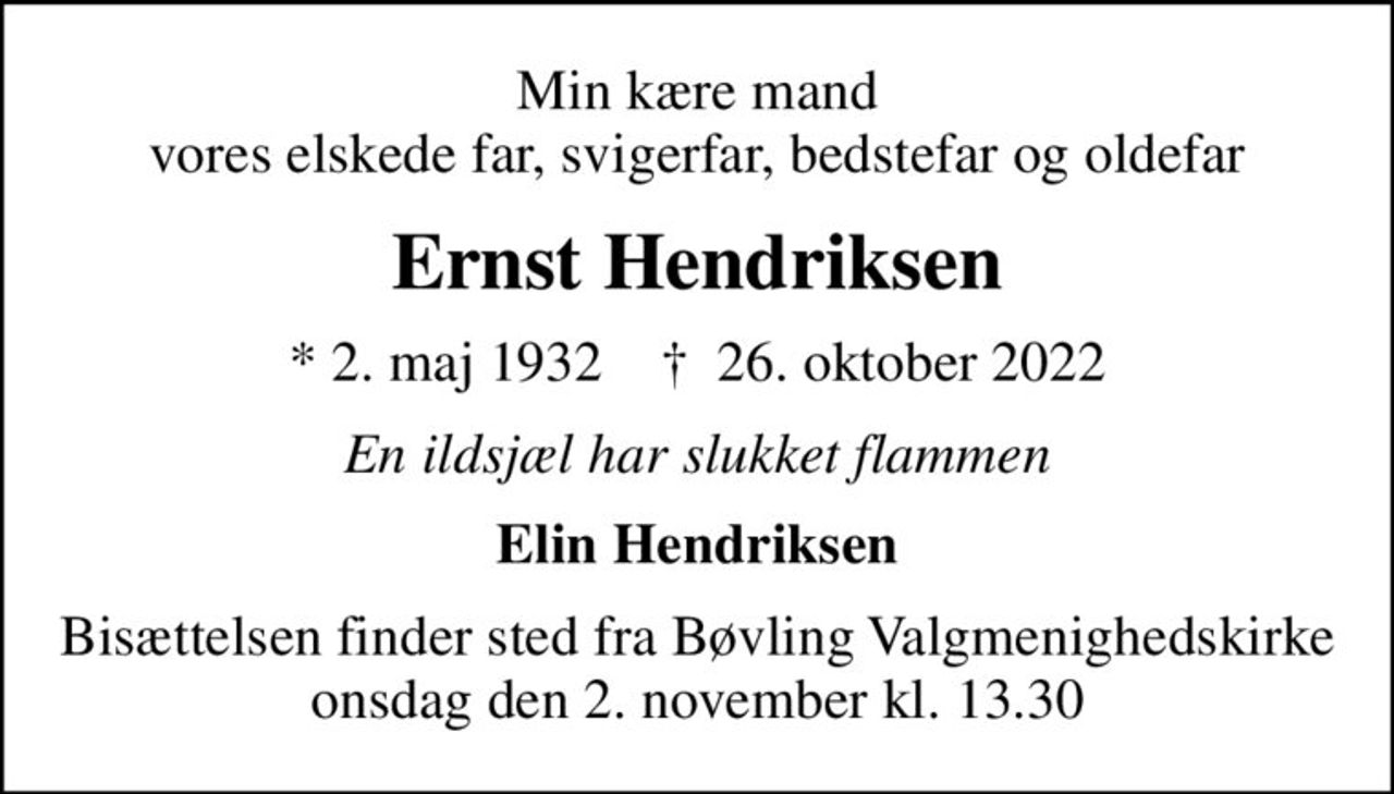 Min kære mand vores elskede far, svigerfar, bedstefar og oldefar
Ernst Hendriksen
* 2. maj 1932    ✝ 26. oktober 2022
En ildsjæl har slukket flammen
Elin Hendriksen
Bisættelsen finder sted fra Bøvling Valgmenighedskirke  onsdag den 2. november kl. 13.30