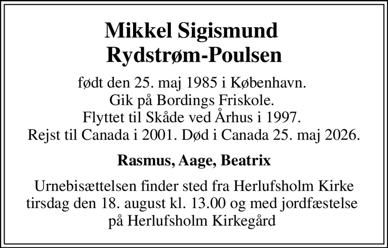 Mikkel Sigismund  Rydstrøm-Poulsen
født den 25. maj 1985 i København.  Gik på Bordings Friskole.  Flyttet til Skåde ved Århus i 1997.  Rejst til Canada i 2001. Død i Canada 25. maj 2026.
Rasmus, Aage, Beatrix
Urnebisættelsen finder sted fra Herlufsholm Kirke tirsdag den 18. august kl. 13.00 og med jordfæstelse  på Herlufsholm Kirkegård