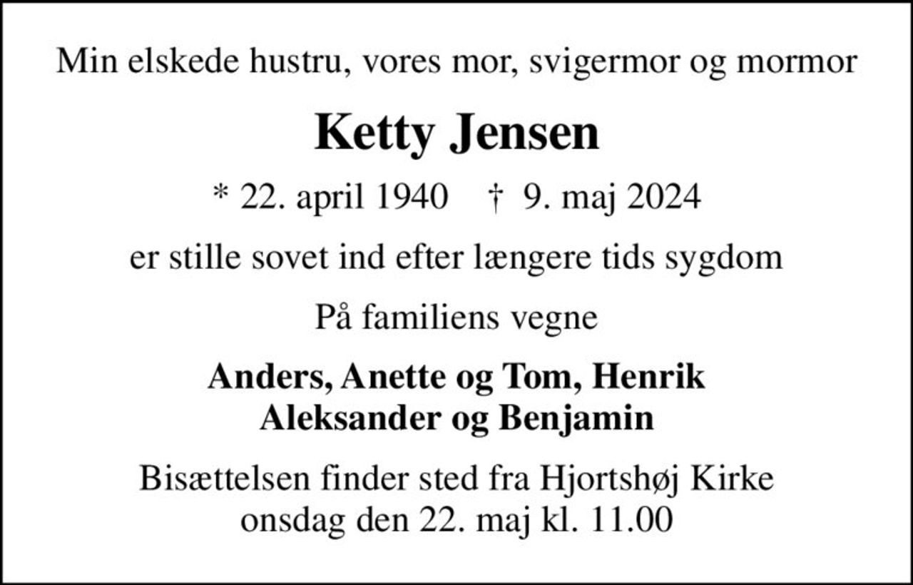 Min elskede hustru, vores mor, svigermor og mormor
Ketty Jensen
* 22. april 1940    ✝ 9. maj 2024
er stille sovet ind efter længere tids sygdom
På familiens vegne
Anders, Anette og Tom, Henrik Aleksander og Benjamin
Bisættelsen finder sted fra Hjortshøj Kirke  onsdag den 22. maj kl. 11.00