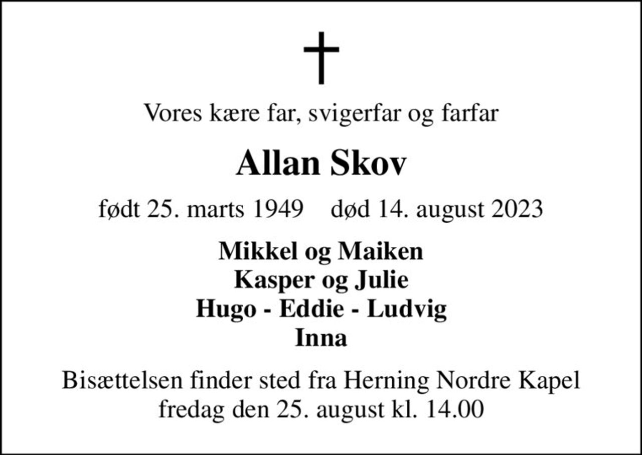 Vores kære far, svigerfar og farfar
Allan Skov
født 25. marts 1949    død 14. august 2023
Mikkel og Maiken Kasper og Julie Hugo - Eddie - Ludvig Inna
Bisættelsen finder sted fra Herning Nordre Kapel  fredag den 25. august kl. 14.00