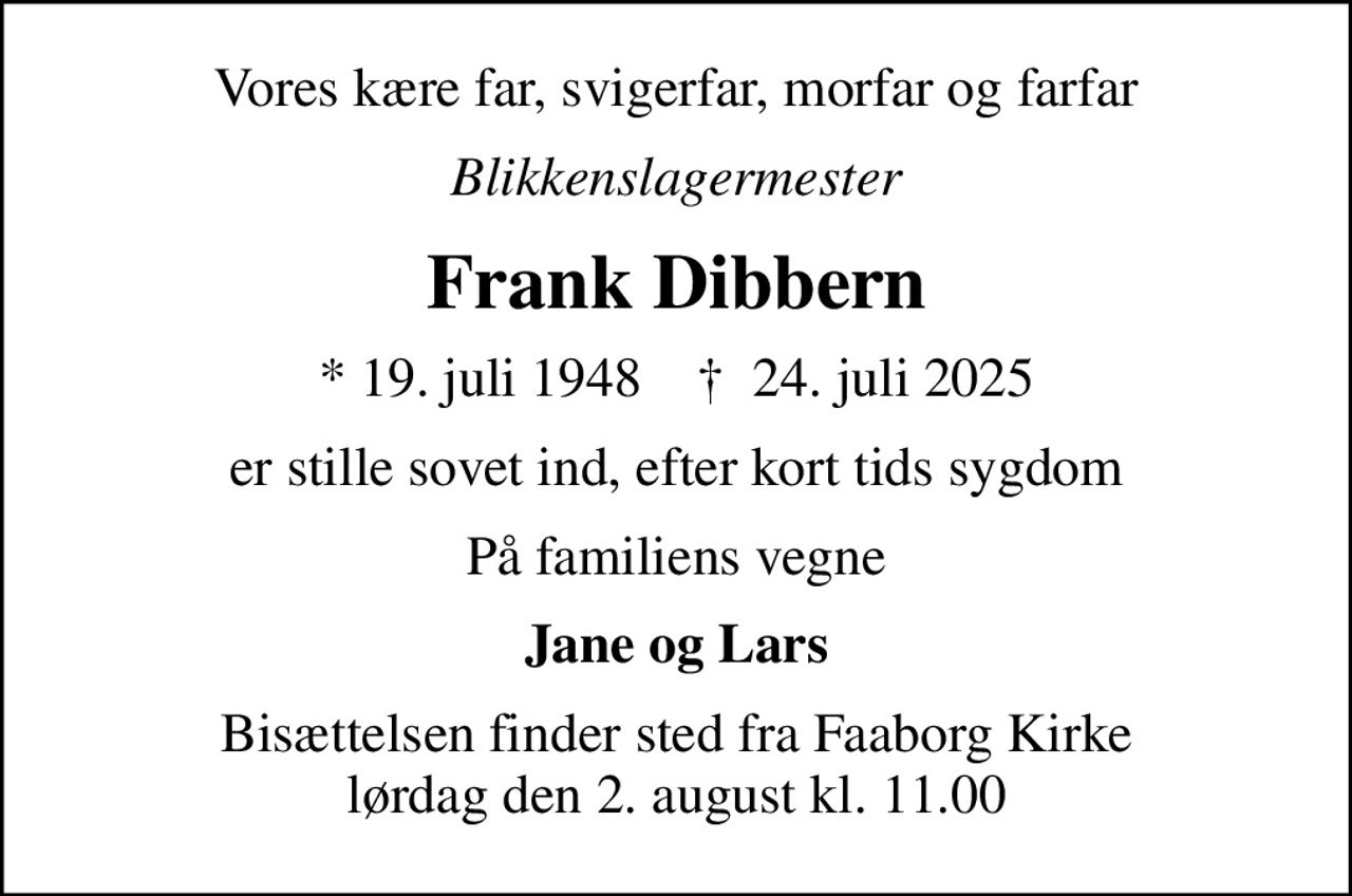 Vores kære far, svigerfar, morfar og farfar
Blikkenslagermester
Frank Dibbern
* 19. juli 1948    ✝ 24. juli 2025
er stille sovet ind, efter kort tids sygdom
På familiens vegne
Jane og Lars
Bisættelsen finder sted fra Faaborg Kirke  lørdag den 2. august kl. 11.00