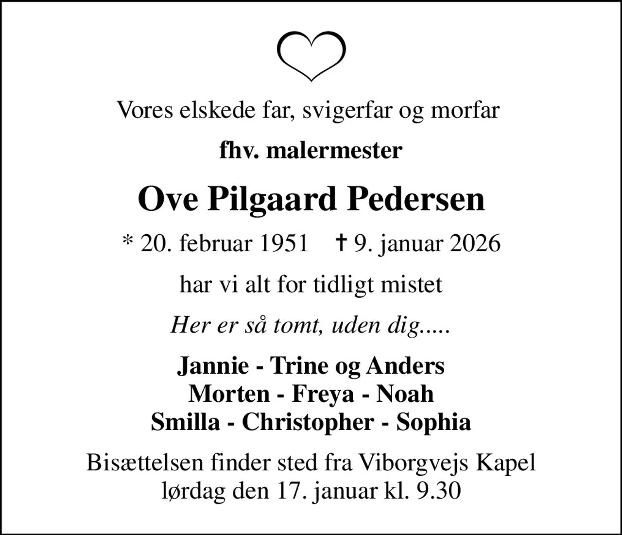 Vores elskede far, svigerfar og morfar 
fhv. malermester
Ove Pilgaard Pedersen
* 20. februar 1951    ✝ 9. januar 2026
har vi alt for tidligt mistet
Her er så tomt, uden dig.....
Jannie - Trine og Anders Morten - Freya - Noah Smilla - Christopher - Sophia
Bisættelsen finder sted fra Viborgvejs Kapel  lørdag den 17. januar kl. 9.30
