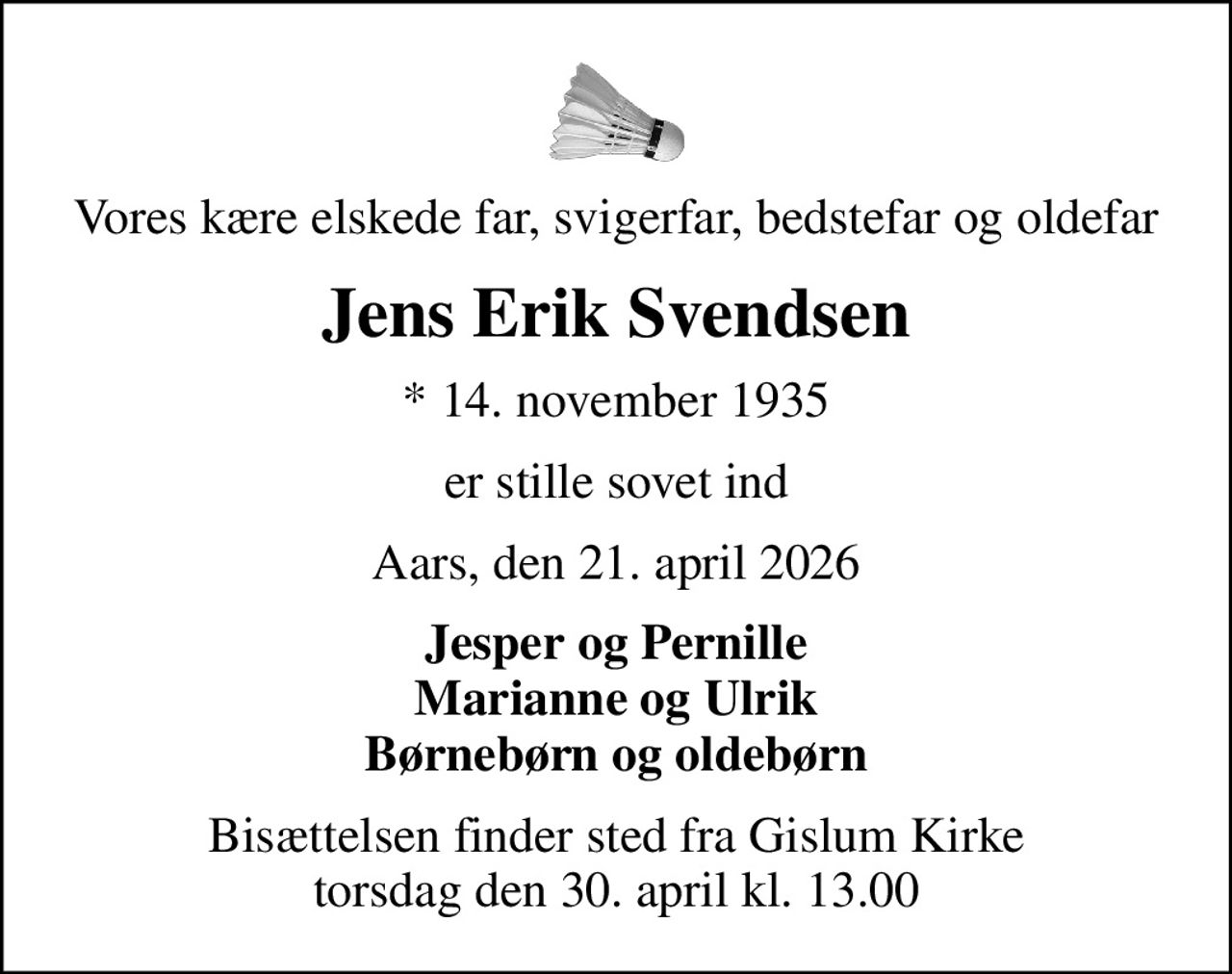 Vores kære elskede far, svigerfar, bedstefar og oldefar
Jens Erik Svendsen
* 14. november 1935
er stille sovet ind
Aars, den 21. april 2026
Jesper og Pernille Marianne og Ulrik Børnebørn og oldebørn
Bisættelsen finder sted fra Gislum Kirke  torsdag den 30. april kl. 13.00