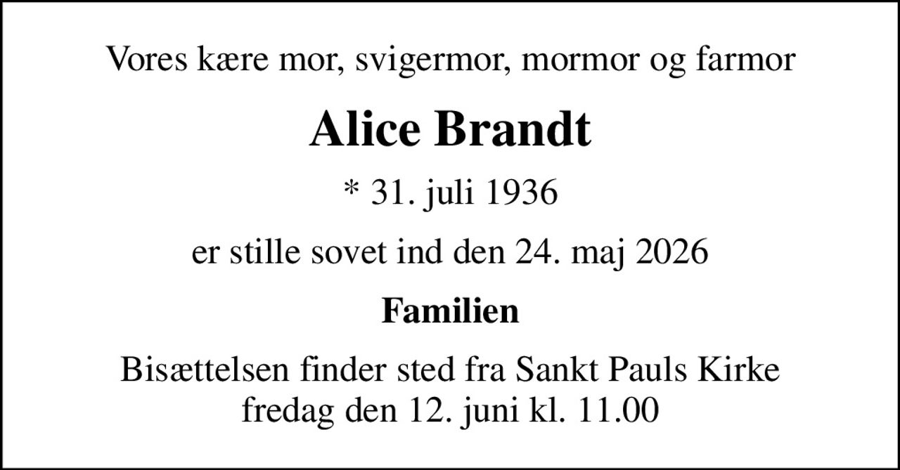 Vores kære mor, svigermor, mormor og farmor
Alice Brandt
* 31. juli 1936
er stille sovet ind den 24. maj 2026
Familien
Bisættelsen finder sted fra Sankt Pauls Kirke  fredag den 12. juni kl. 11.00