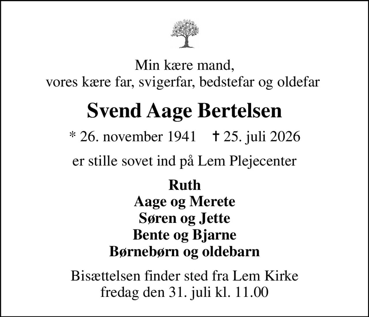 Min kære mand, vores kære far, svigerfar, bedstefar og oldefar 
Svend Aage Bertelsen
* 26. november 1941    ✝ 25. juli 2026
er stille sovet ind på Lem Plejecenter
Ruth Aage og Merete Søren og Jette Bente og Bjarne Børnebørn og oldebarn
Bisættelsen finder sted fra Lem Kirke  fredag den 31. juli kl. 11.00