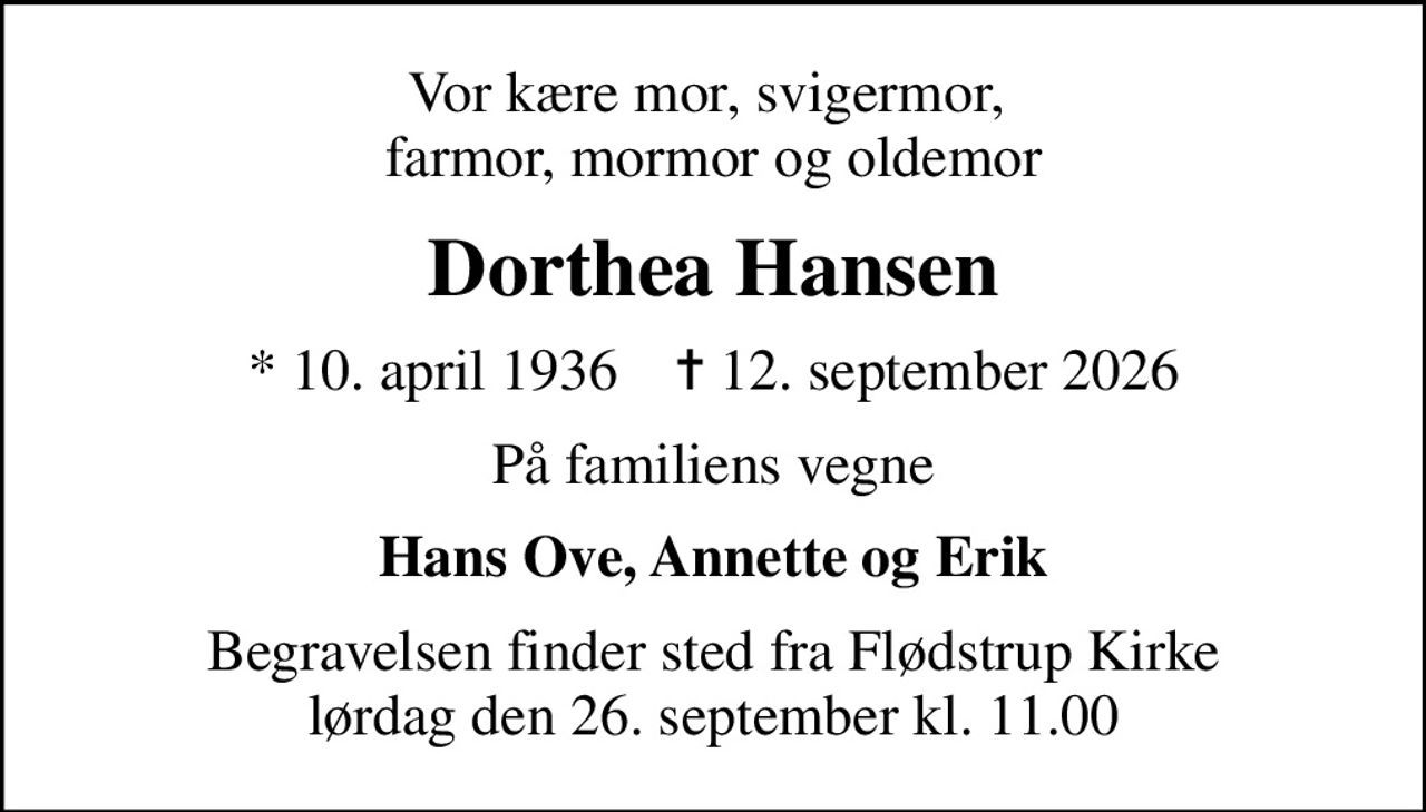 Vor kære mor, svigermor,  farmor, mormor og oldemor
Dorthea Hansen
* 10. april 1936    ✝ 12. september 2026
På familiens vegne
Hans Ove, Annette og Erik
Begravelsen finder sted fra Flødstrup Kirke  lørdag den 26. september kl. 11.00