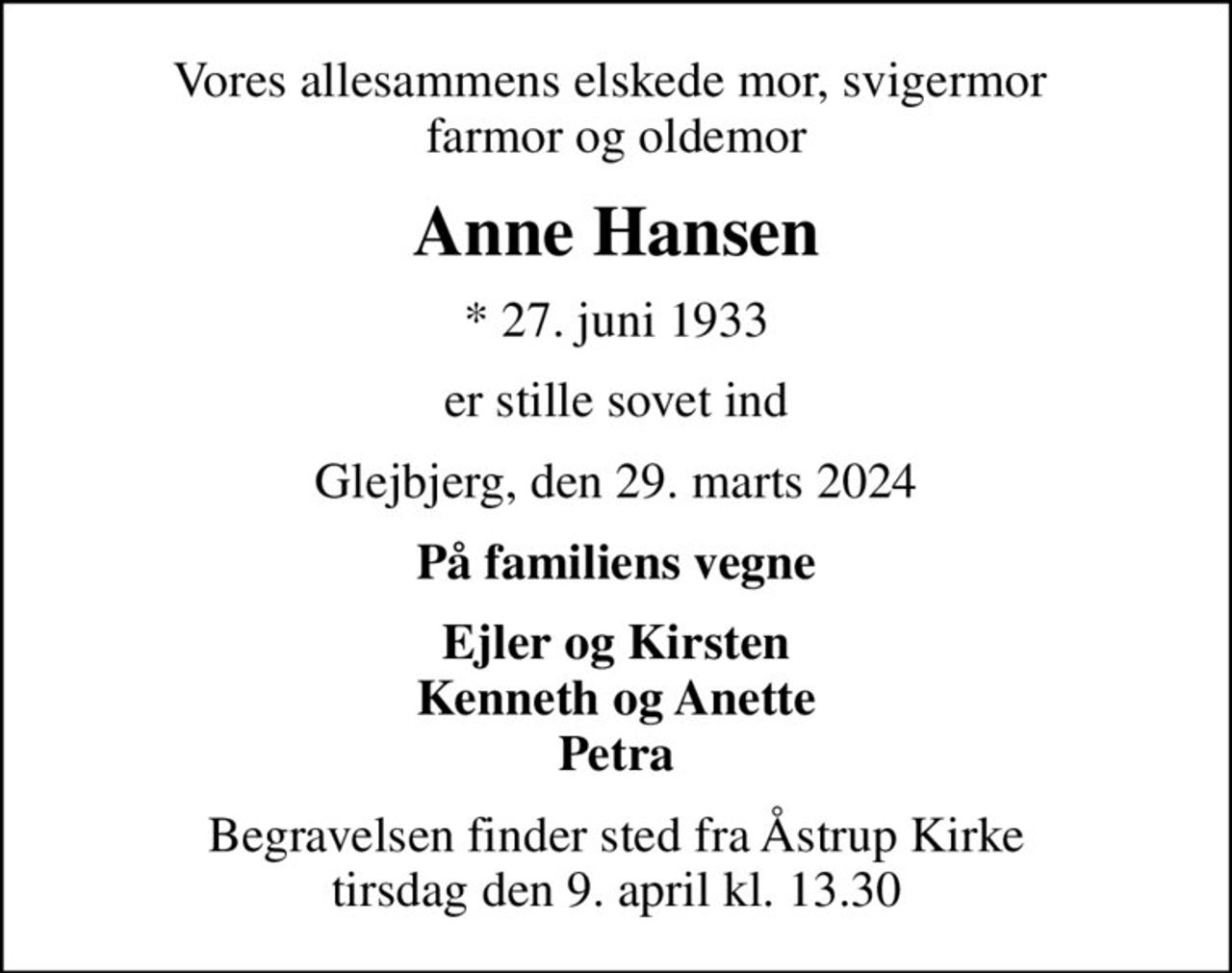Vores allesammens elskede mor, svigermor  farmor og oldemor
Anne Hansen
* 27. juni 1933
er stille sovet ind
Glejbjerg, den 29. marts 2024
På familiens vegne
Ejler og Kirsten Kenneth og Anette Petra
Begravelsen finder sted fra Åstrup Kirke  tirsdag den 9. april kl. 13.30