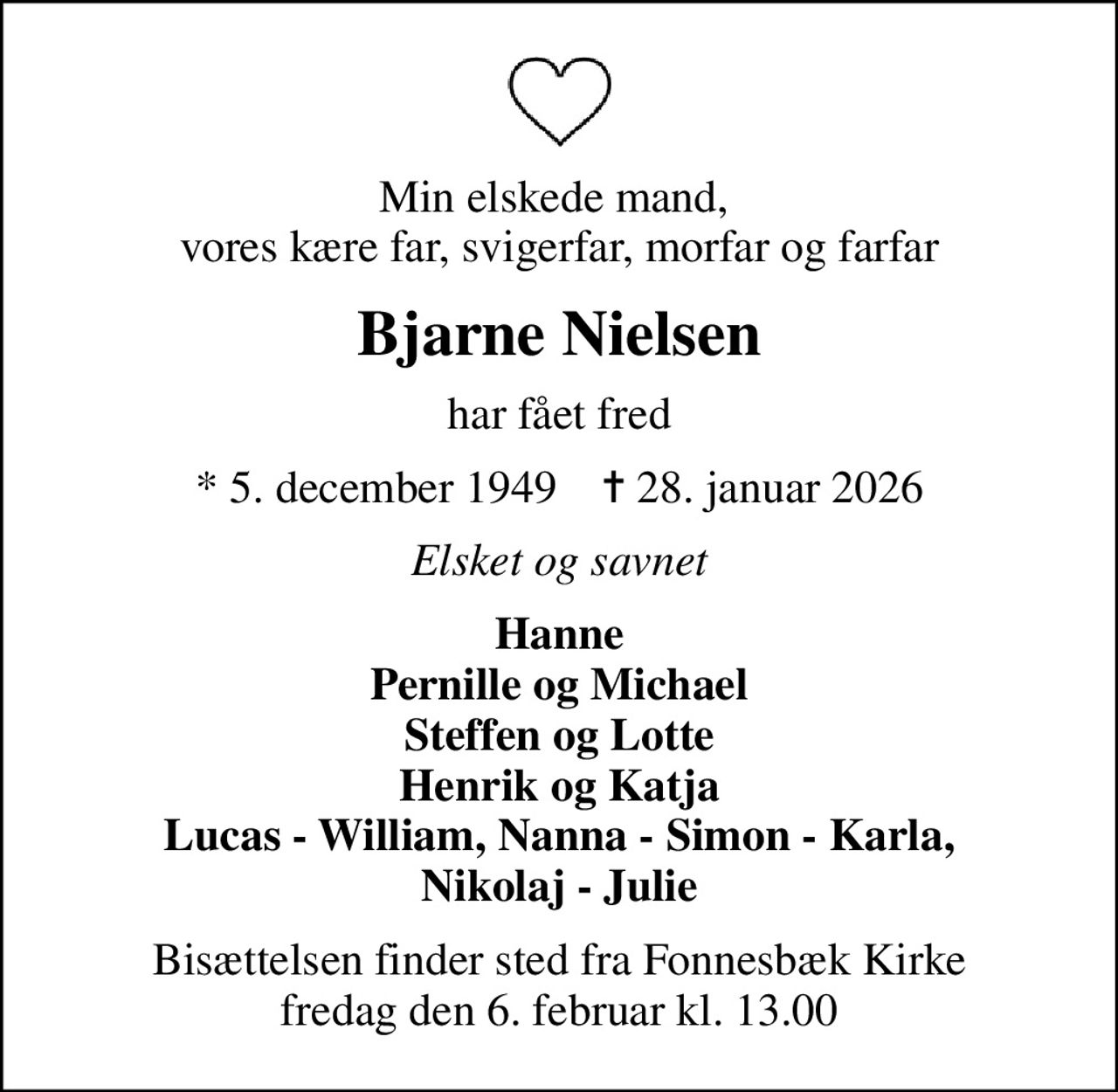 Min elskede mand,  vores kære far, svigerfar, morfar og farfar
Bjarne Nielsen
har fået fred
* 5. december 1949    ✝ 28. januar 2026
Elsket og savnet
Hanne Pernille og Michael Steffen og Lotte Henrik og Katja Lucas - William, Nanna - Simon - Karla, Nikolaj - Julie
Bisættelsen finder sted fra Fonnesbæk Kirke  fredag den 6. februar kl. 13.00