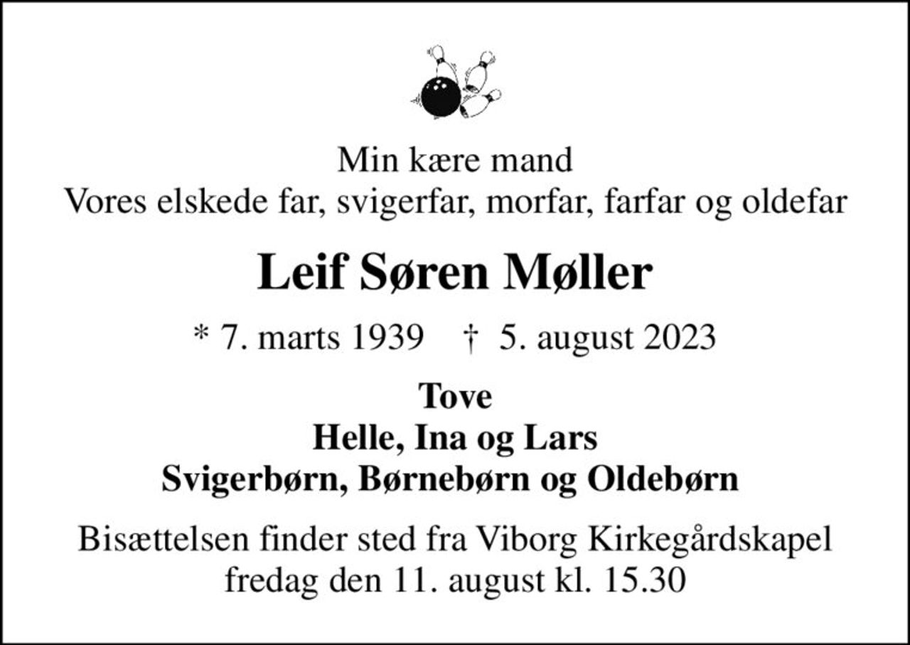 Min kære mand Vores elskede far, svigerfar, morfar, farfar og oldefar
Leif Søren Møller
* 7. marts 1939    ✝ 5. august 2023
Tove Helle, Ina og Lars Svigerbørn, Børnebørn og Oldebørn 
Bisættelsen finder sted fra Viborg Kirkegårdskapel  fredag den 11. august kl. 15.30