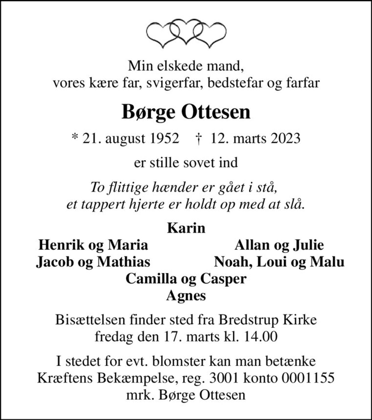 Min elskede mand, vores kære far, svigerfar, bedstefar og farfar
Børge Ottesen
* 21. august 1952    ✝ 12. marts 2023
er stille sovet ind
To flittige hænder er gået i stå,  et tappert hjerte er holdt op med at slå.
Karin
Henrik og Maria
Allan og Julie
Jacob og Mathias
Noah, Loui og Malu
Bisættelsen finder sted fra Bredstrup Kirke  fredag den 17. marts kl. 14.00 
I stedet for evt. blomster kan man betænke
					Kræftens Bekæmpelse reg.3001konto0001155mrk. Børge
					Ottesen