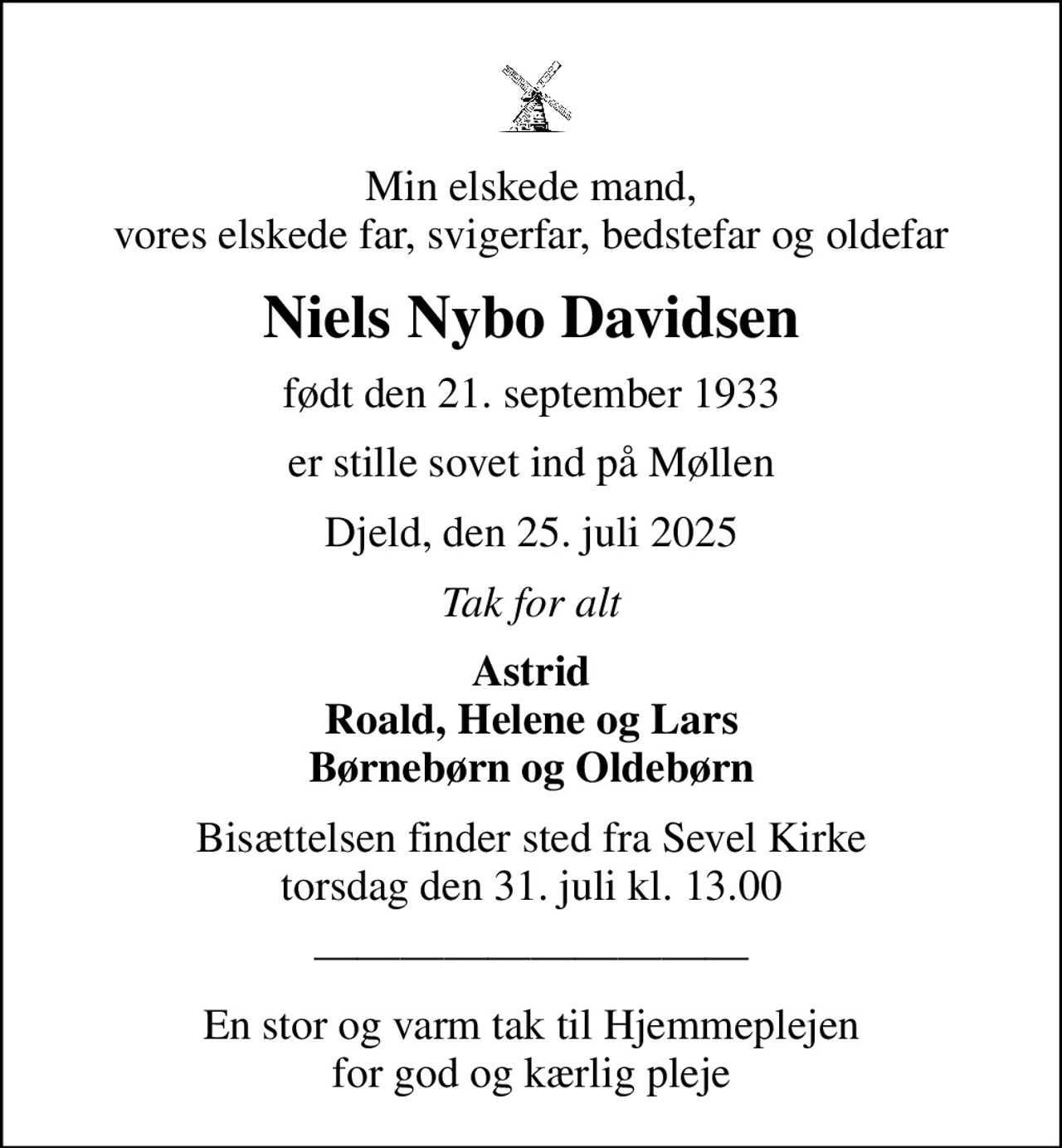 Min elskede mand, vores elskede far, svigerfar, bedstefar og oldefar
Niels Nybo Davidsen
født den 21. september 1933
er stille sovet ind på Møllen
Djeld, den 25. juli 2025
Tak for alt
Astrid Roald, Helene og Lars Børnebørn og Oldebørn
Bisættelsen finder sted fra Sevel Kirke  torsdag den 31. juli kl. 13.00 
En stor og varm tak til Hjemmeplejen for god og kærlig pleje