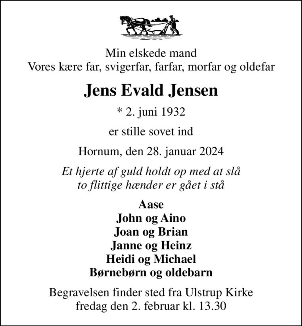 Min elskede mand Vores kære far, svigerfar, farfar, morfar og oldefar
Jens Evald Jensen
* 2. juni 1932
er stille sovet ind
Hornum, den 28. januar 2024
Et hjerte af guld holdt op med at slå to flittige hænder er gået i stå
Aase John og Aino Joan og Brian Janne og Heinz Heidi og Michael Børnebørn og oldebarn
Begravelsen finder sted fra Ulstrup Kirke  fredag den 2. februar kl. 13.30