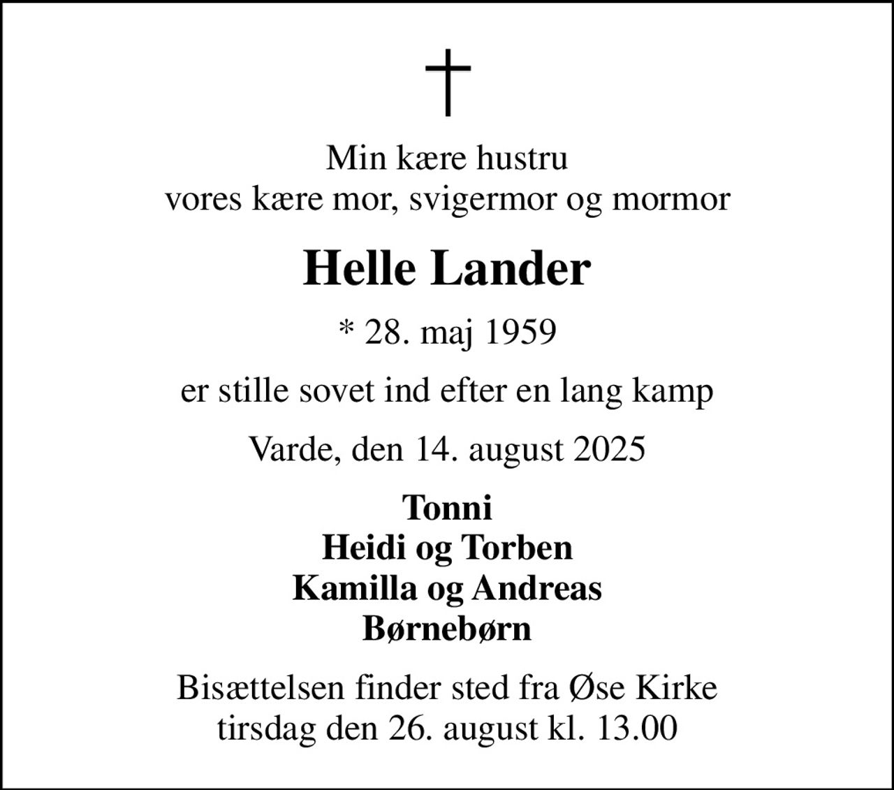 Min kære hustru vores kære mor, svigermor og mormor
Helle Lander
* 28. maj 1959
er stille sovet ind efter en lang kamp
Varde, den 14. august 2025
Tonni Heidi og Torben Kamilla og Andreas Børnebørn
Bisættelsen finder sted fra Øse Kirke  tirsdag den 26. august kl. 13.00