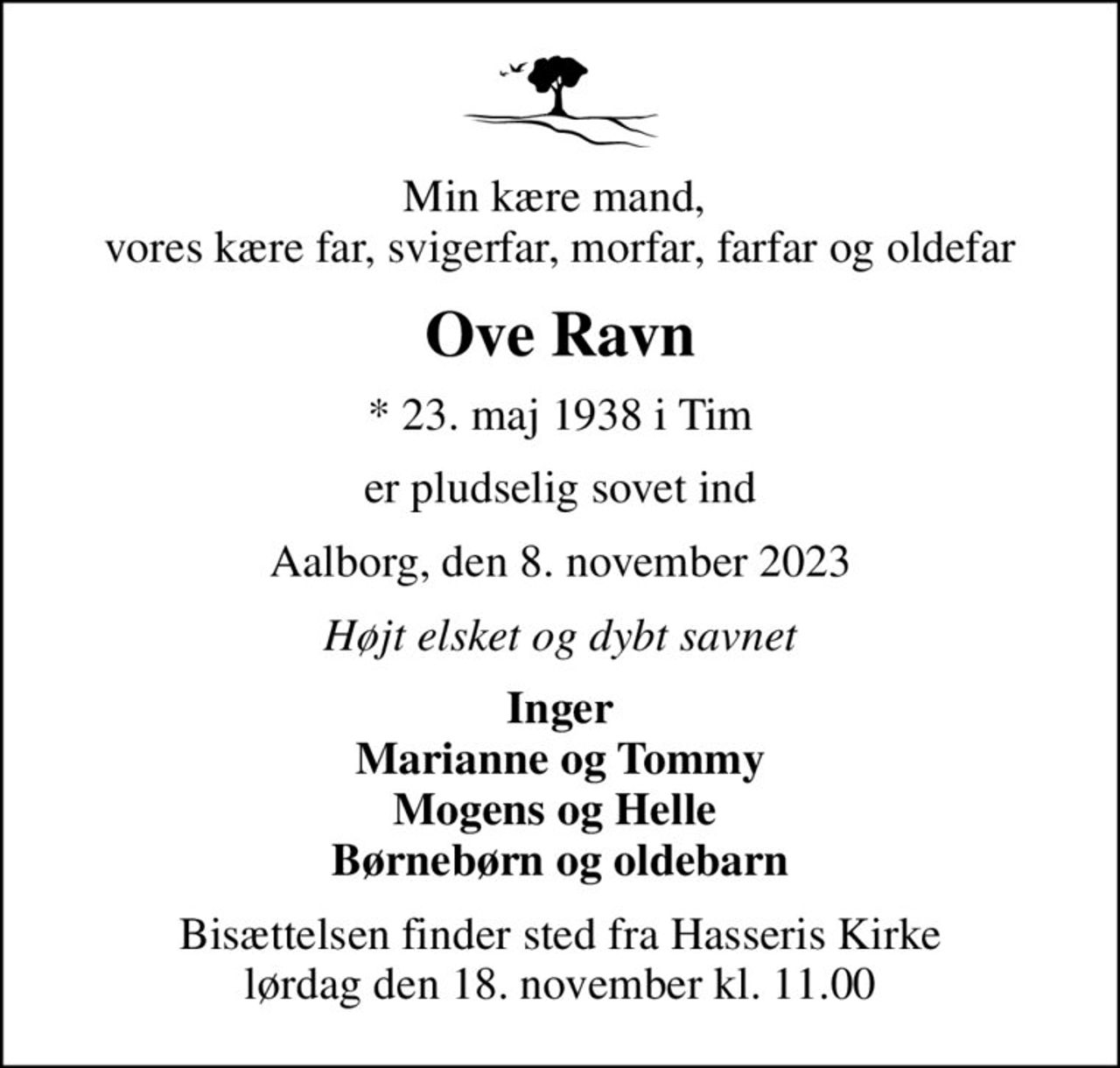Min kære mand,  vores kære far, svigerfar, morfar, farfar og oldefar
Ove Ravn
* 23. maj 1938 i Tim
er pludselig sovet ind
Aalborg, den 8. november 2023
Højt elsket og dybt savnet
Inger Marianne og Tommy Mogens og Helle  Børnebørn og oldebarn
Bisættelsen finder sted fra Hasseris Kirke  lørdag den 18. november kl. 11.00