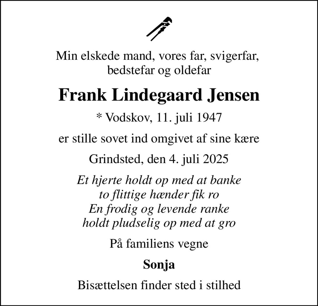 Min elskede mand, vores far, svigerfar,  bedstefar og oldefar
Frank Lindegaard Jensen
* Vodskov, 11. juli 1947
er stille sovet ind omgivet af sine kære
Grindsted, den 4. juli 2025
Et hjerte holdt op med at banke to flittige hænder fik ro En frodig og levende ranke holdt pludselig op med at gro
På familiens vegne
Sonja
Bisættelsen finder sted i stilhed