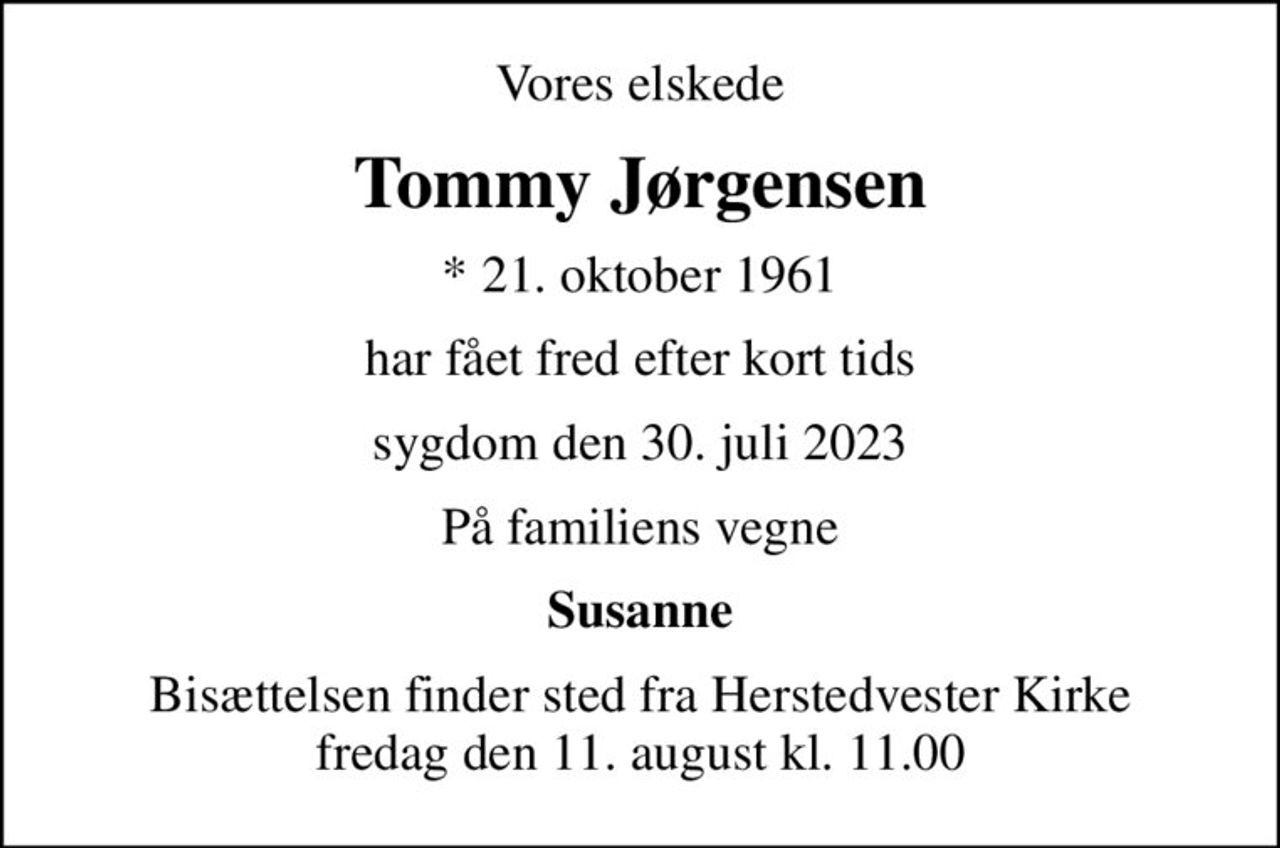 Vores elskede
Tommy Jørgensen
* 21. oktober 1961
har fået fred efter kort tids
sygdom den 30. juli 2023
På familiens vegne
Susanne
Bisættelsen finder sted fra Herstedvester Kirke  fredag den 11. august kl. 11.00