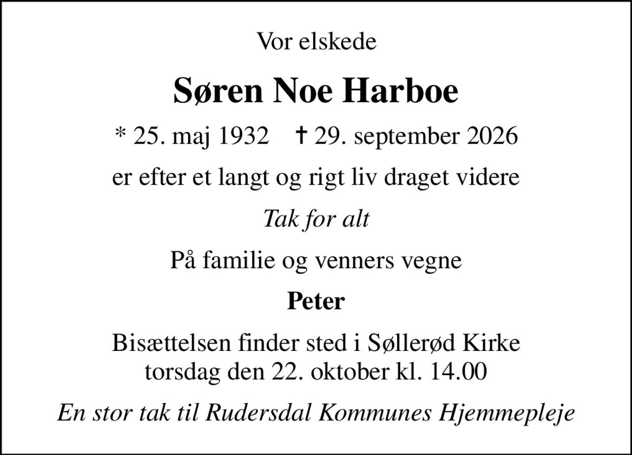 Vor elskede
Søren Noe Harboe
* 25. maj 1932    ✝ 29. september 2026
er efter et langt og rigt liv draget videre
Tak for alt
På familie og venners vegne
Peter
Bisættelsen finder sted i Søllerød Kirke  torsdag den 22. oktober kl. 14.00 
En stor tak til Rudersdal Kommunes Hjemmepleje