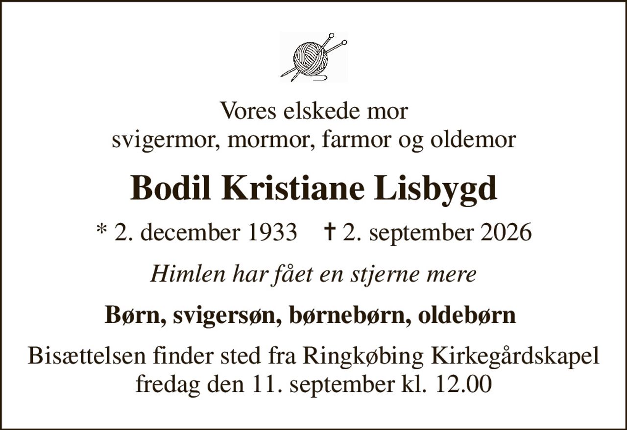 Vores elskede mor svigermor, mormor, farmor og oldemor
Bodil Kristiane Lisbygd
* 2. december 1933    ✝ 2. september 2026
Himlen har fået en stjerne mere
Børn, svigersøn, børnebørn, oldebørn 
Bisættelsen finder sted fra Ringkøbing Kirkegårdskapel  fredag den 11. september kl. 12.00