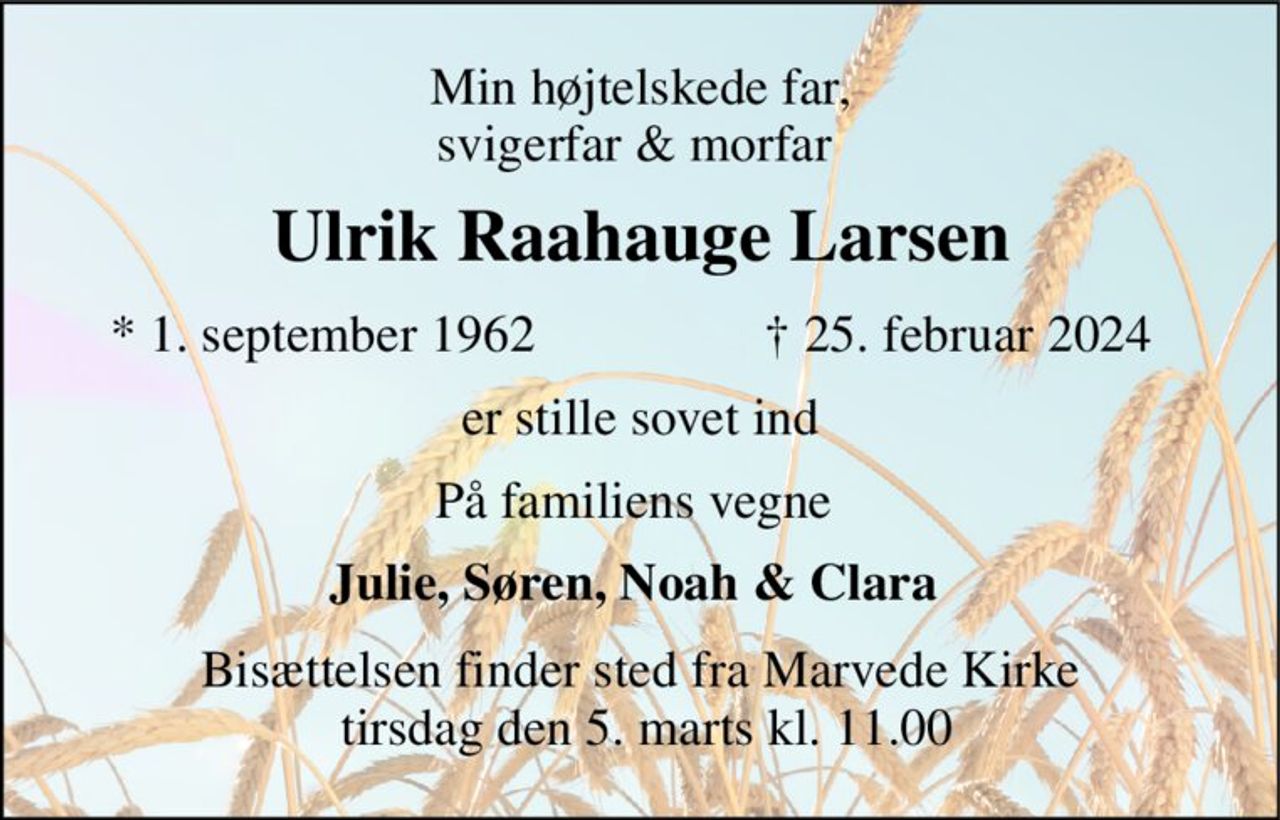 Min højtelskede far, svigerfar & morfar  
Ulrik Raahauge Larsen 
*​ 1. september 1962 
✝​ 25. februar 2024​ 
er stille sovet ind 
På familiens vegne  
Julie, Søren, Noah & Clara  
Bisættelsen​ finder sted fra Marvede Kirke  tirsdag den 5. marts​ kl. 11.00