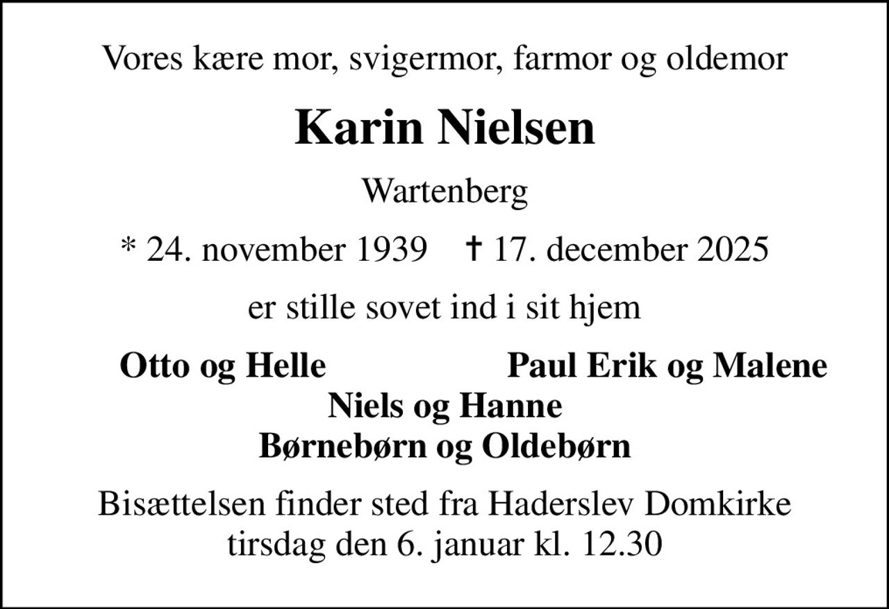 Vores kære mor, svigermor, farmor og oldemor
Karin Nielsen
Wartenberg
* 24. november 1939    ✝ 17. december 2025
er stille sovet ind i sit hjem
Otto og Helle
Paul Erik og Malene
Bisættelsen finder sted fra Haderslev Domkirke  tirsdag den 6. januar kl. 12.30