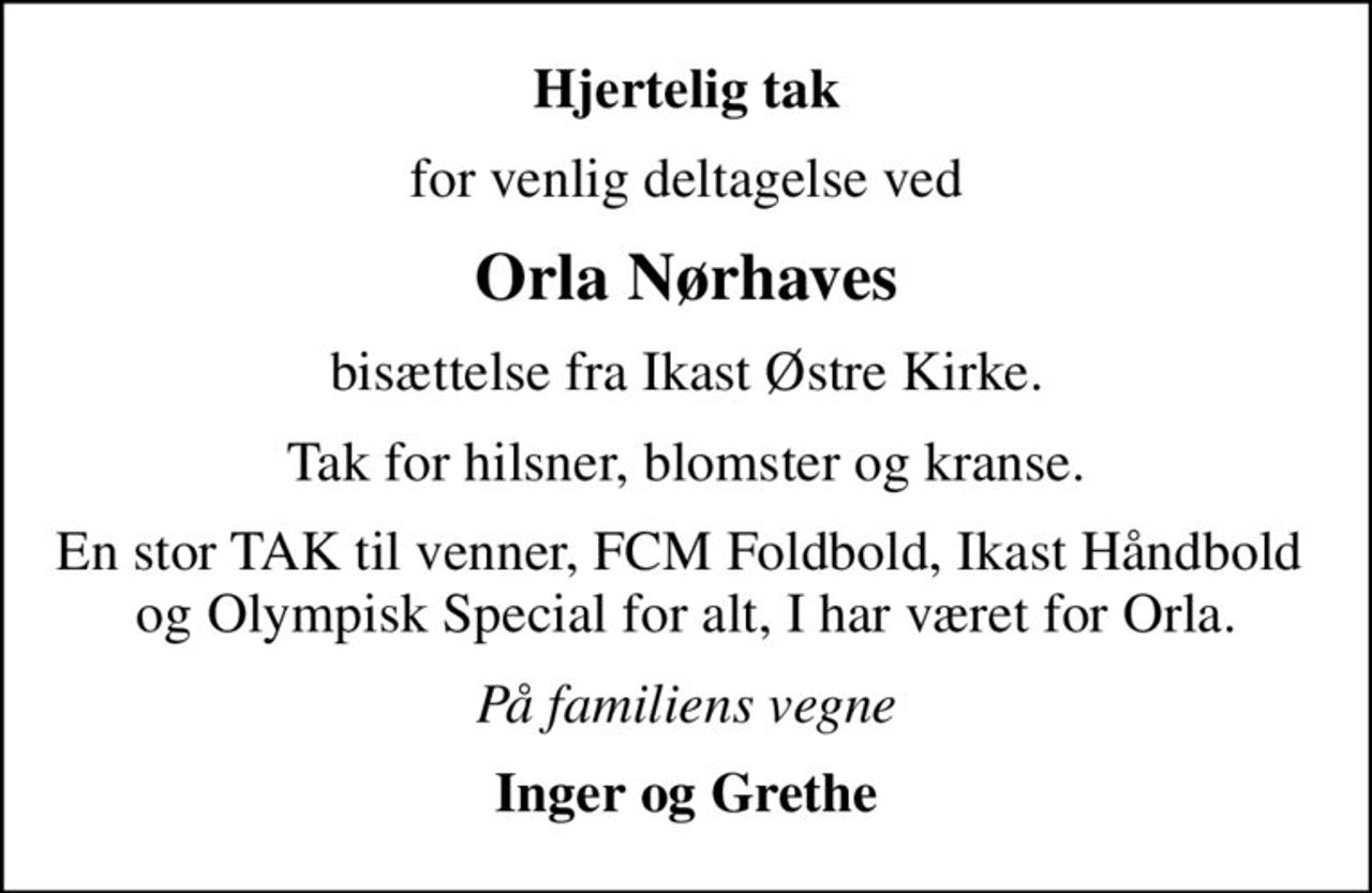 Hjertelig tak
for venlig deltagelse ved
Orla Nørhaves
bisættelse fra Ikast Østre Kirke.
Tak for hilsner, blomster og kranse.
En stor TAK til venner, FCM Foldbold, Ikast Håndbold  og Olympisk Special for alt, I har været for Orla.
På familiens vegne
Inger og Grethe