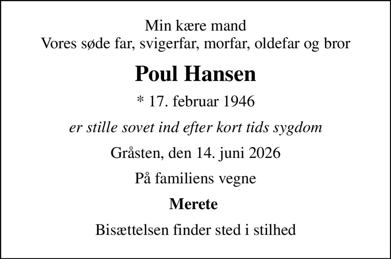 Min kære mand Vores søde far, svigerfar, morfar, oldefar og bror
Poul Hansen
* 17. februar 1946
er stille sovet ind efter kort tids sygdom
Gråsten, den 14. juni 2026
På familiens vegne
Merete 
Bisættelsen finder sted i stilhed