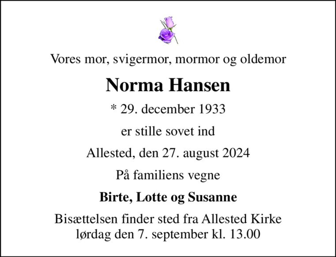 Vores mor, svigermor, mormor og oldemor
Norma Hansen
* 29. december 1933
er stille sovet ind
Allested, den 27. august 2024
På familiens vegne
Birte, Lotte og Susanne
Bisættelsen finder sted fra Allested Kirke  lørdag den 7. september kl. 13.00