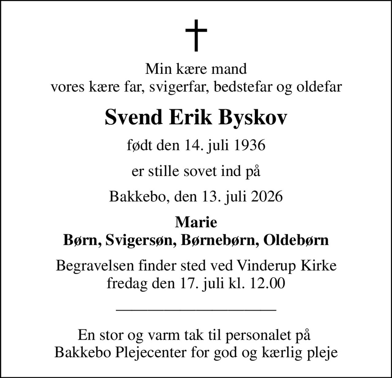 Min kære mand vores kære far, svigerfar, bedstefar og oldefar
Svend Erik Byskov
født den 14. juli 1936
er stille sovet ind på
Bakkebo, den 13. juli 2026
Marie Børn, Svigersøn, Børnebørn, Oldebørn
Begravelsen finder sted ved Vinderup Kirke  fredag den 17. juli kl. 12.00 
En stor og varm tak til personalet på  Bakkebo Plejecenter for god og kærlig pleje