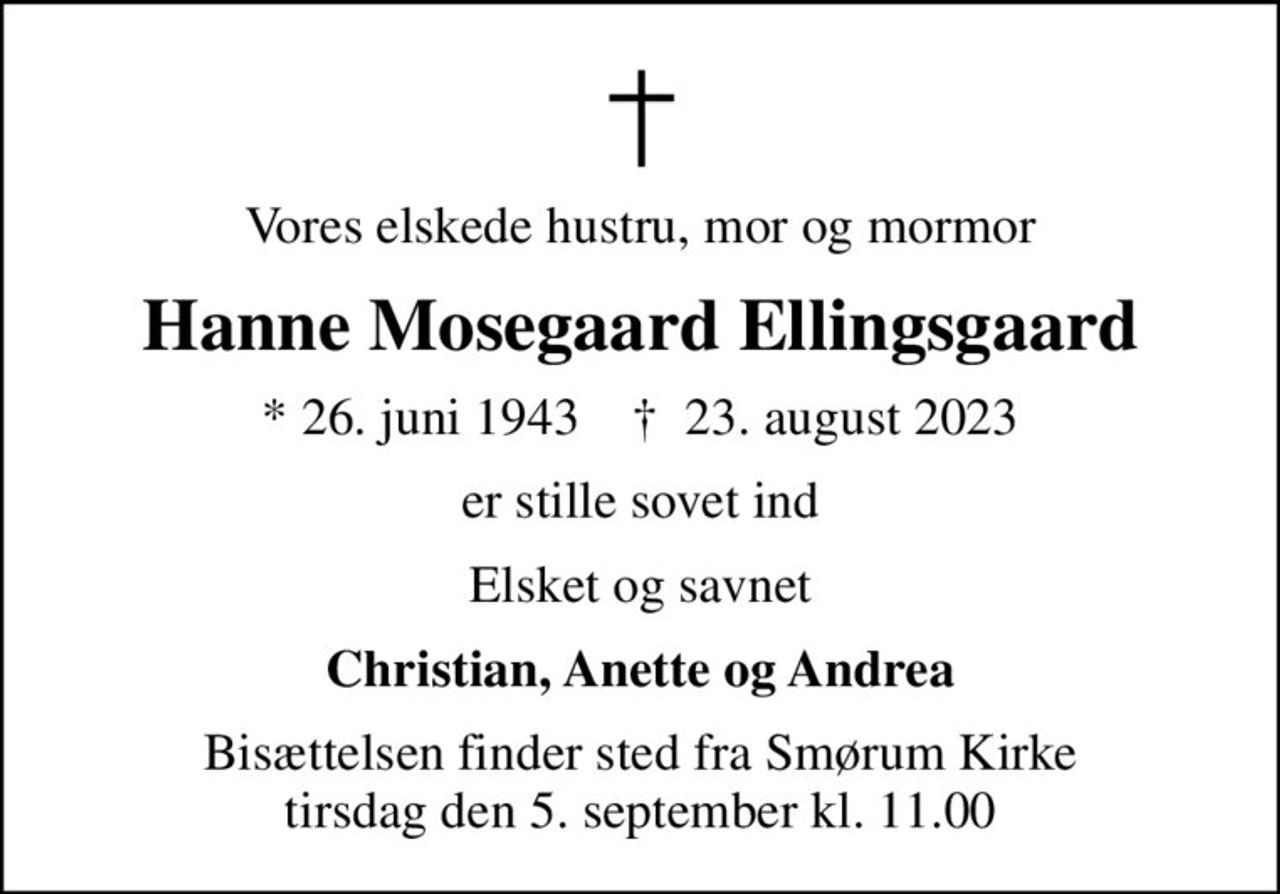 Vores elskede hustru, mor og mormor
Hanne Mosegaard Ellingsgaard
* 26. juni 1943    ✝ 23. august 2023
er stille sovet ind
Elsket og savnet
Christian, Anette og Andrea
Bisættelsen finder sted fra Smørum Kirke  tirsdag den 5. september kl. 11.00