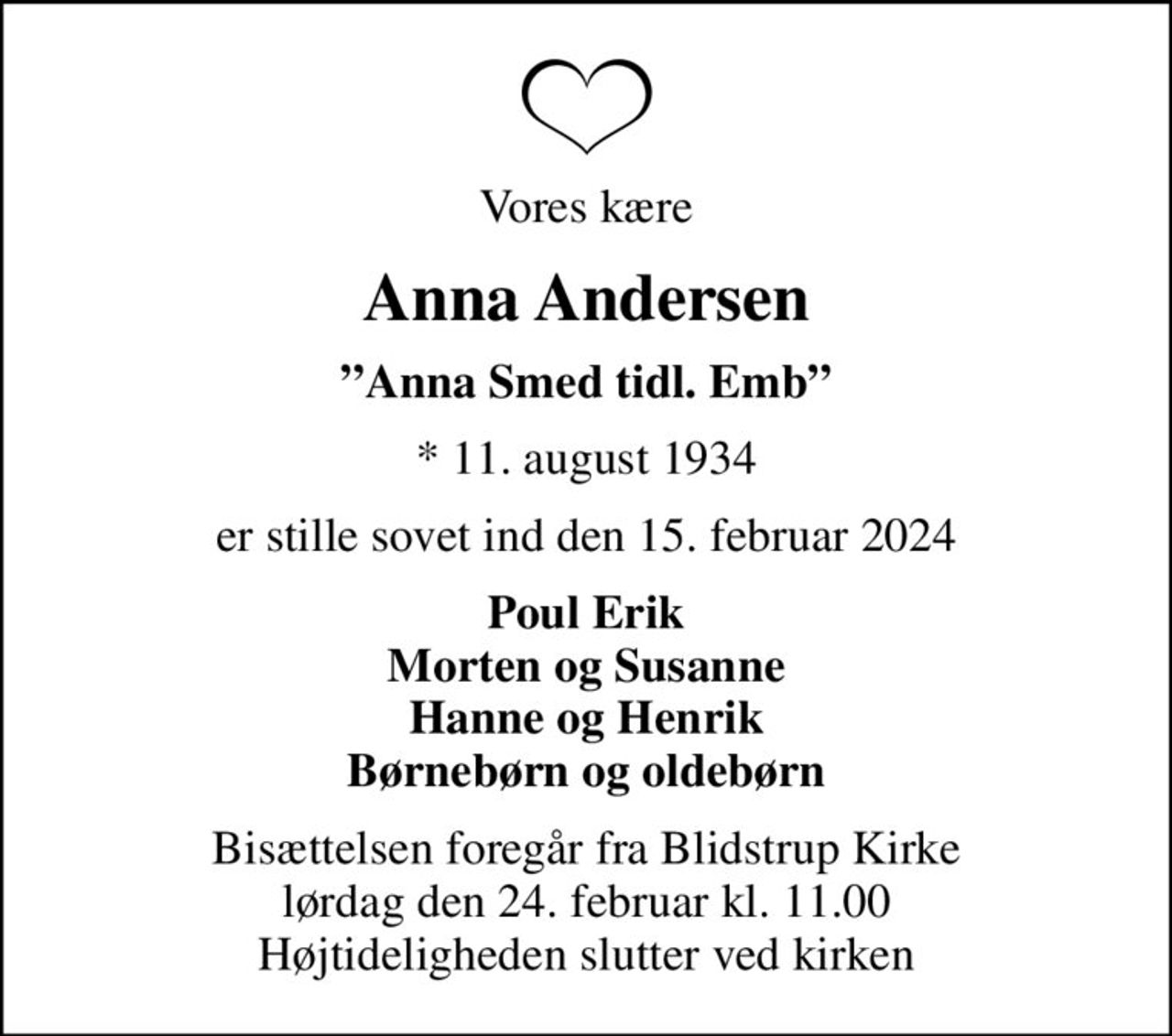 Vores kære
Anna Andersen
Anna Smed tidl. Emb
* 11. august 1934
er stille sovet ind den 15. februar 2024
Poul Erik Morten og Susanne Hanne og Henrik Børnebørn og oldebørn
Bisættelsen foregår fra Blidstrup Kirke  lørdag den 24. februar kl. 11.00  Højtideligheden slutter ved kirken