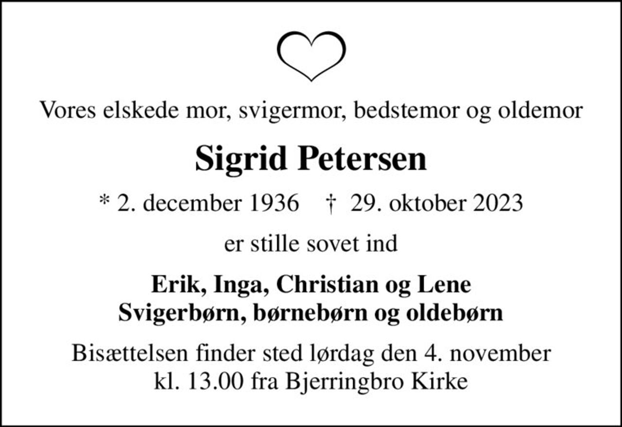 Vores elskede mor, svigermor, bedstemor og oldemor
Sigrid Petersen
* 2. december 1936    ✝ 29. oktober 2023
er stille sovet ind
Erik, Inga, Christian og Lene Svigerbørn, børnebørn og oldebørn
Bisættelsen finder sted lørdag den 4. november kl. 13.00 fra Bjerringbro Kirke
