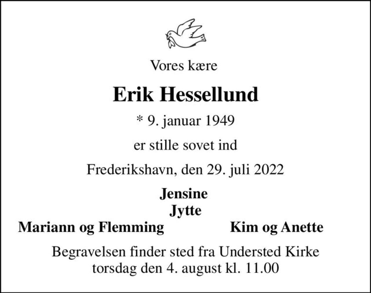 Vores kære 
Erik Hessellund
* 9. januar 1949
er stille sovet ind
Frederikshavn, den 29. juli 2022
Jensine  Jytte
Mariann og Flemming 
Kim og Anette 
Begravelsen finder sted fra Understed Kirke  torsdag den 4. august kl. 11.00