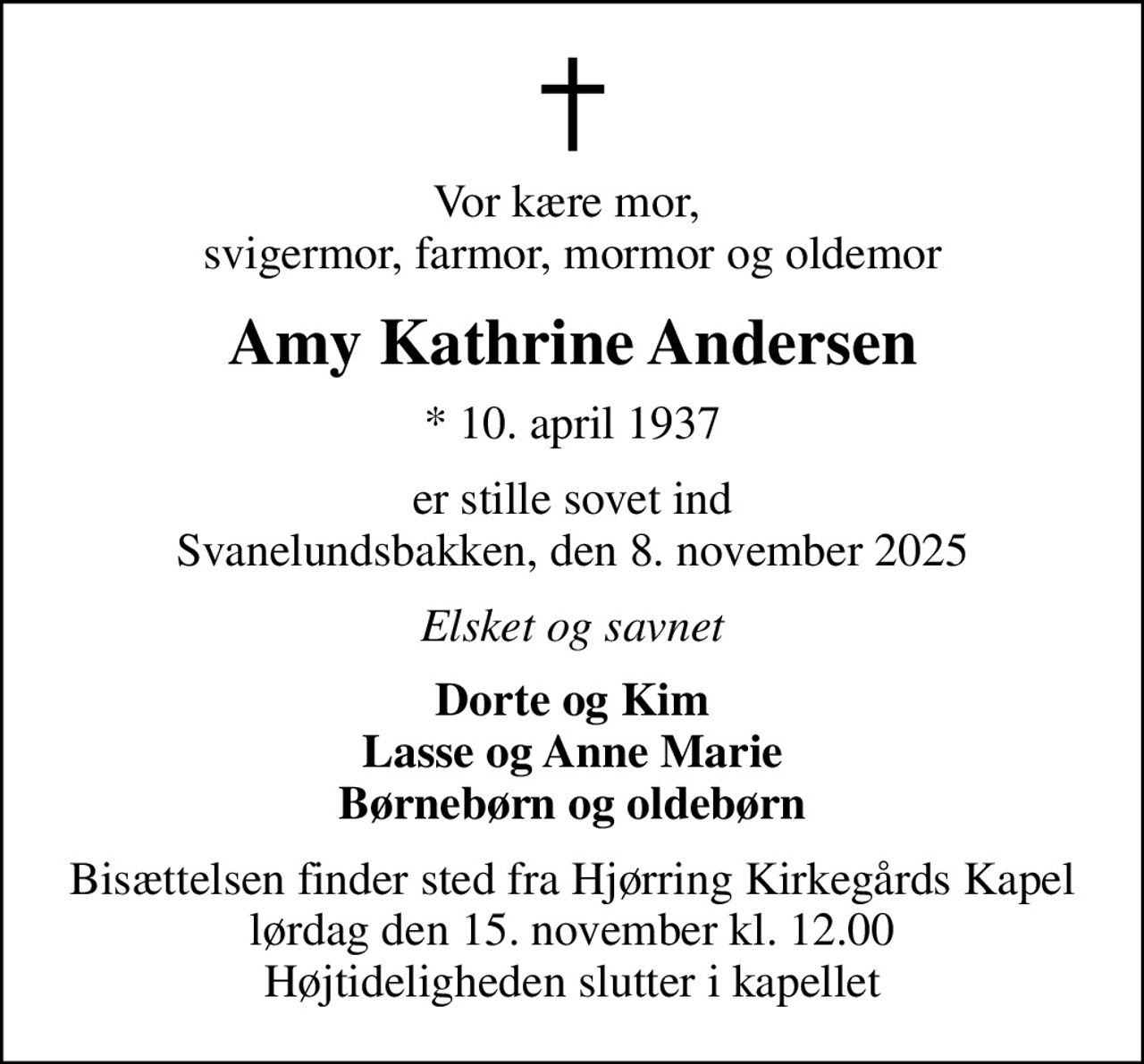 Vor kære mor,  svigermor, farmor, mormor og oldemor
Amy Kathrine Andersen
* 10. april 1937
er stille sovet ind Svanelundsbakken, den 8. november 2025
Elsket og savnet
Dorte og Kim Lasse og Anne Marie Børnebørn og oldebørn
Bisættelsen finder sted fra Hjørring Kirkegårds Kapel  lørdag den 15. november kl. 12.00  Højtideligheden slutter i kapellet