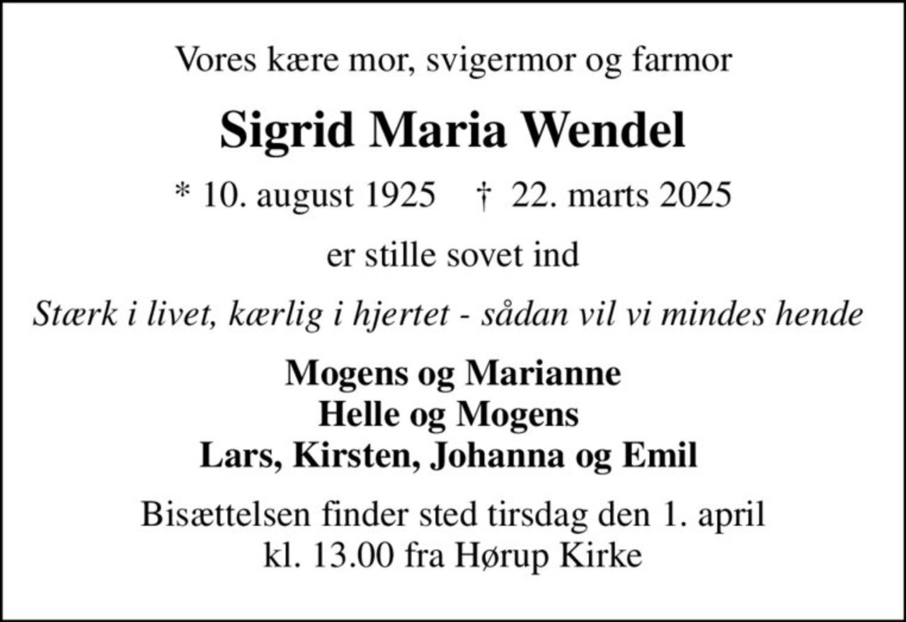 Vores kære mor, svigermor og farmor
Sigrid Maria Wendel
* 10. august 1925    ✝ 22. marts 2025
er stille sovet ind
Stærk i livet, kærlig i hjertet - sådan vil vi mindes hende 
Mogens og Marianne Helle og Mogens  Lars, Kirsten, Johanna og Emil 
Bisættelsen finder sted tirsdag den 1. april kl. 13.00 fra Hørup Kirke