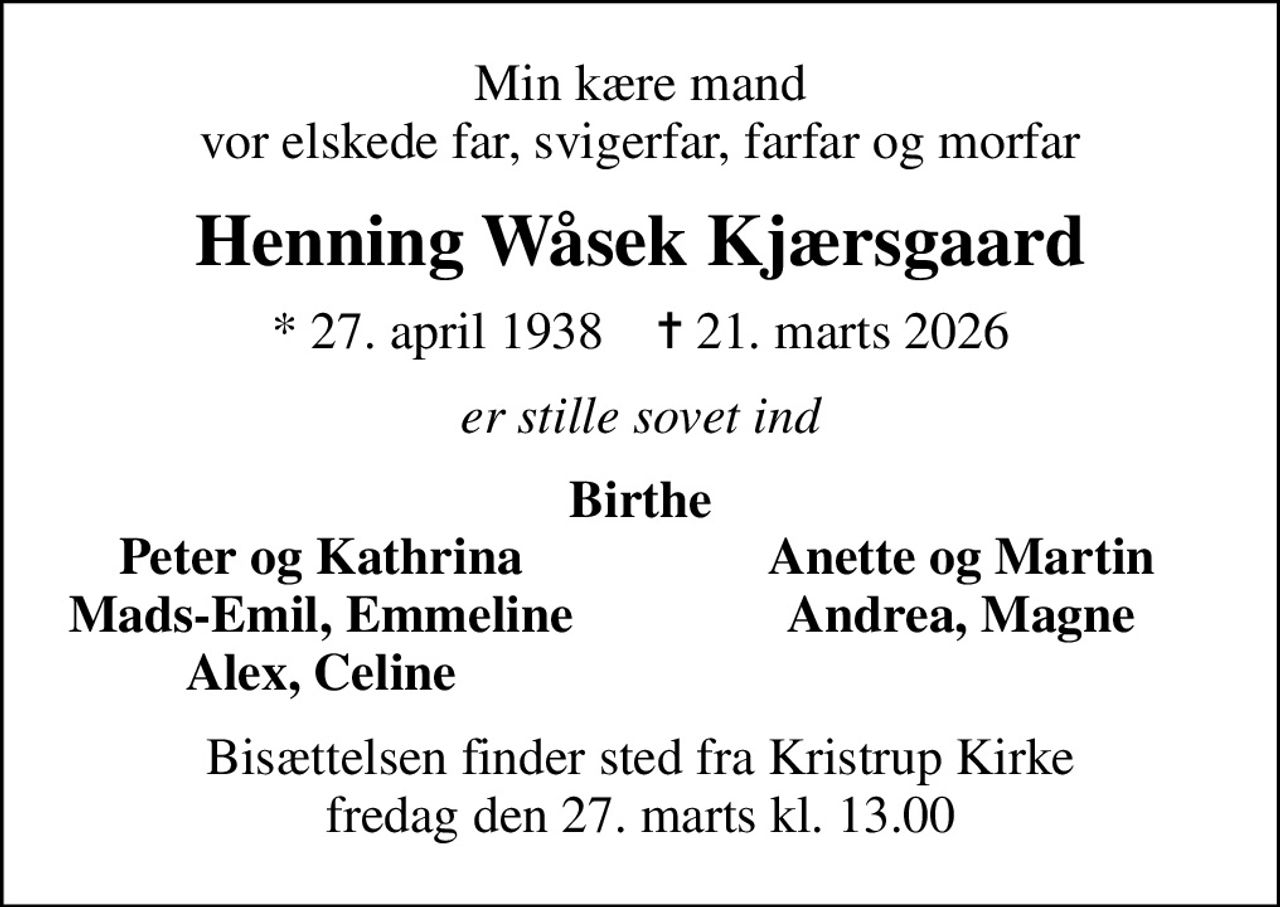 Min kære mand vor elskede far, svigerfar, farfar og morfar
Henning Wåsek Kjærsgaard
* 27. april 1938    ✝ 21. marts 2026
er stille sovet ind
Birthe
Peter og Kathrina
Anette og Martin
Mads-Emil, Emmeline
Andrea, Magne
Alex, Celine
Bisættelsen finder sted fra Kristrup Kirke  fredag den 27. marts kl. 13.00