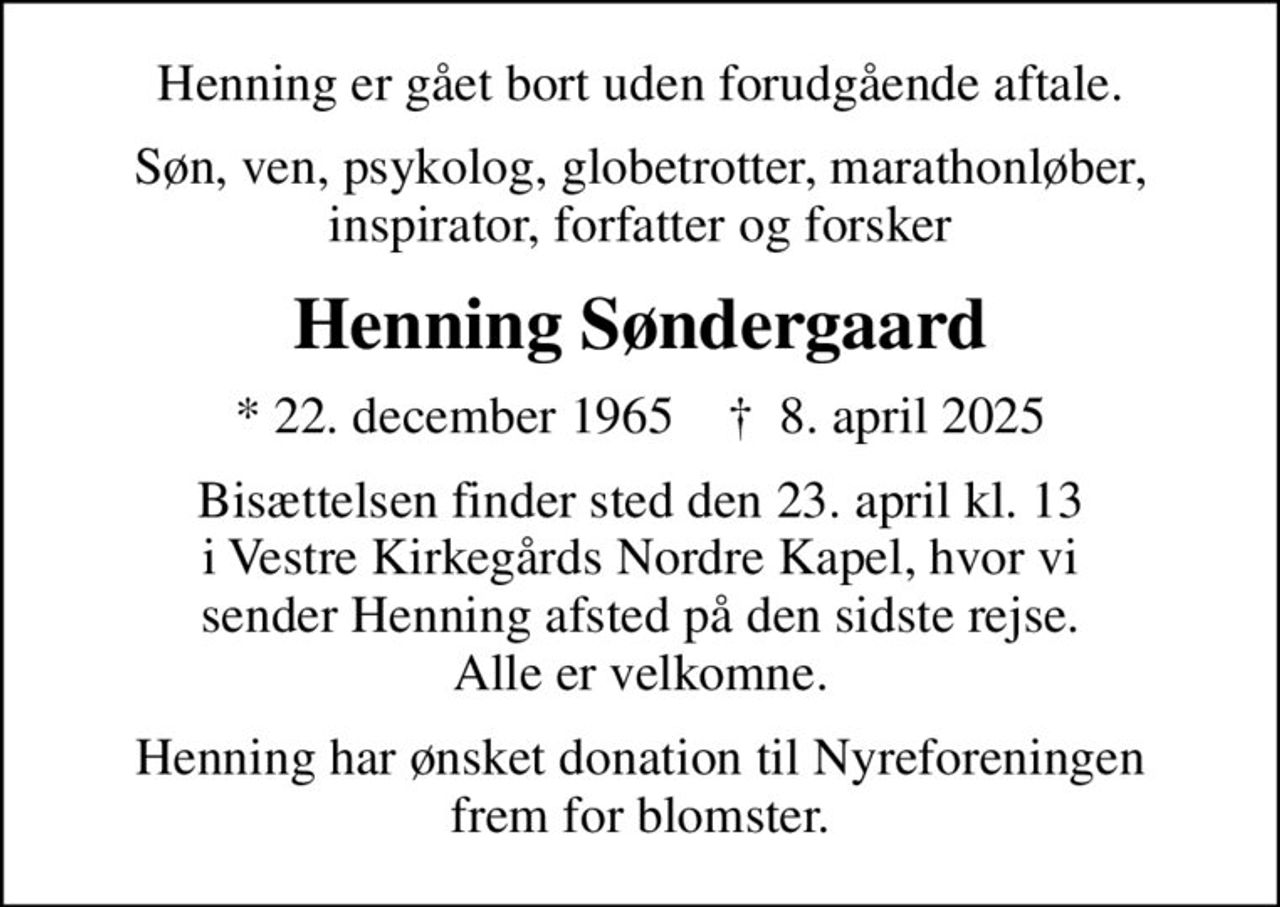 Henning er gået bort uden forudgående aftale.
Søn, ven, psykolog, globetrotter, marathonløber, inspirator, forfatter og forsker
Henning Søndergaard
* 22. december 1965    ✝ 8. april 2025
Bisættelsen finder sted den 23. april kl. 13 i Vestre Kirkegårds Nordre Kapel, hvor vi sender Henning afsted på den sidste rejse. Alle er velkomne.
Henning har ønsket donation til Nyreforeningen frem for blomster.
