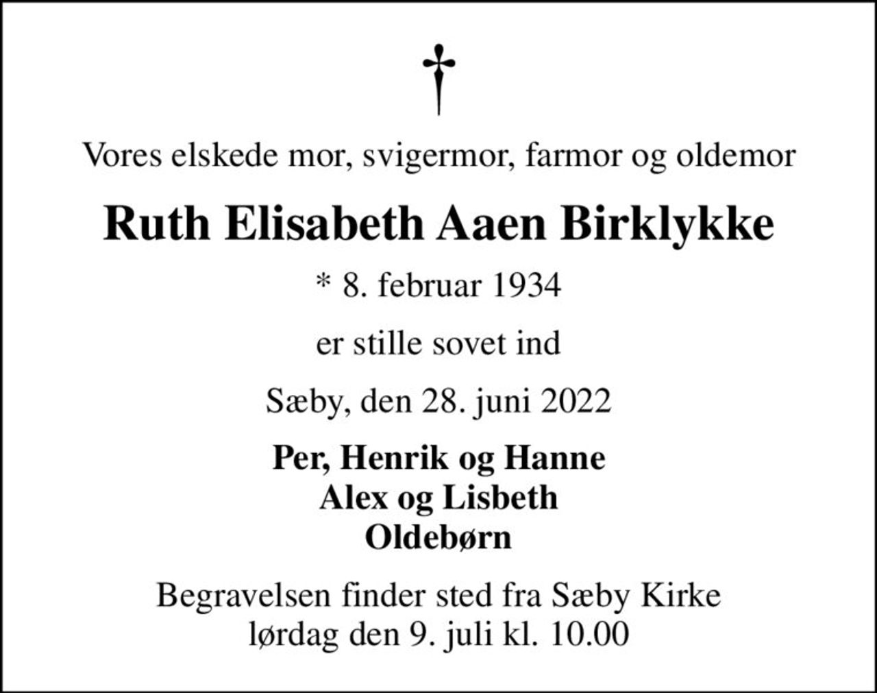 Vores elskede mor, svigermor, farmor og oldemor
Ruth Elisabeth Aaen Birklykke
* 8. februar 1934
er stille sovet ind
Sæby, den 28. juni 2022
Per, Henrik og Hanne Alex og Lisbeth Oldebørn
Begravelsen finder sted fra Sæby Kirke  lørdag den 9. juli kl. 10.00