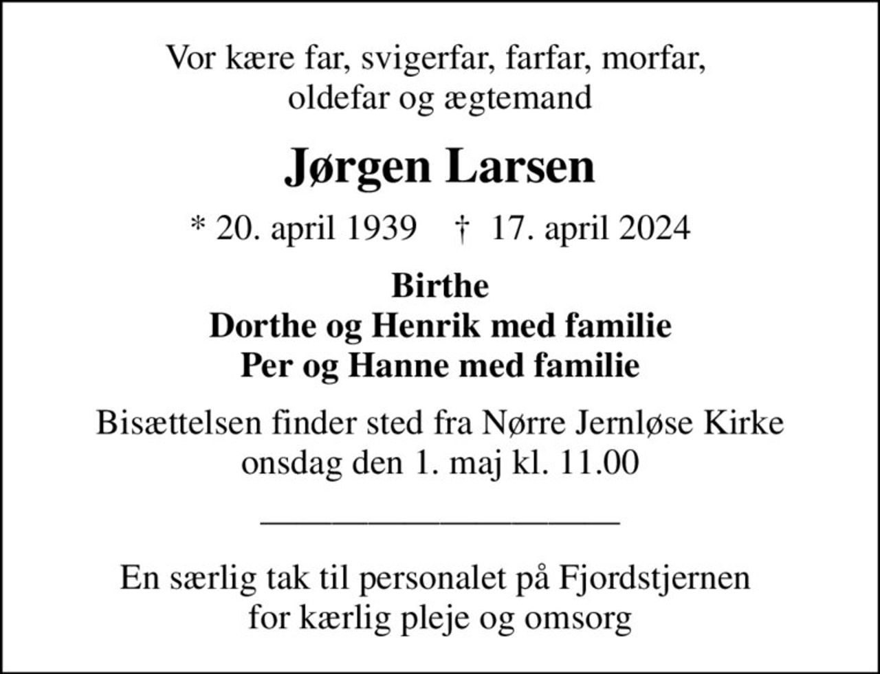 Vor kære far, svigerfar, farfar, morfar,  oldefar og ægtemand
Jørgen Larsen
* 20. april 1939    ✝ 17. april 2024
Birthe Dorthe og Henrik med familie Per og Hanne med familie
Bisættelsen finder sted fra Nørre Jernløse Kirke onsdag den 1. maj kl. 11.00
En særlig tak til personalet på Fjordstjernen  for kærlig pleje og omsorg