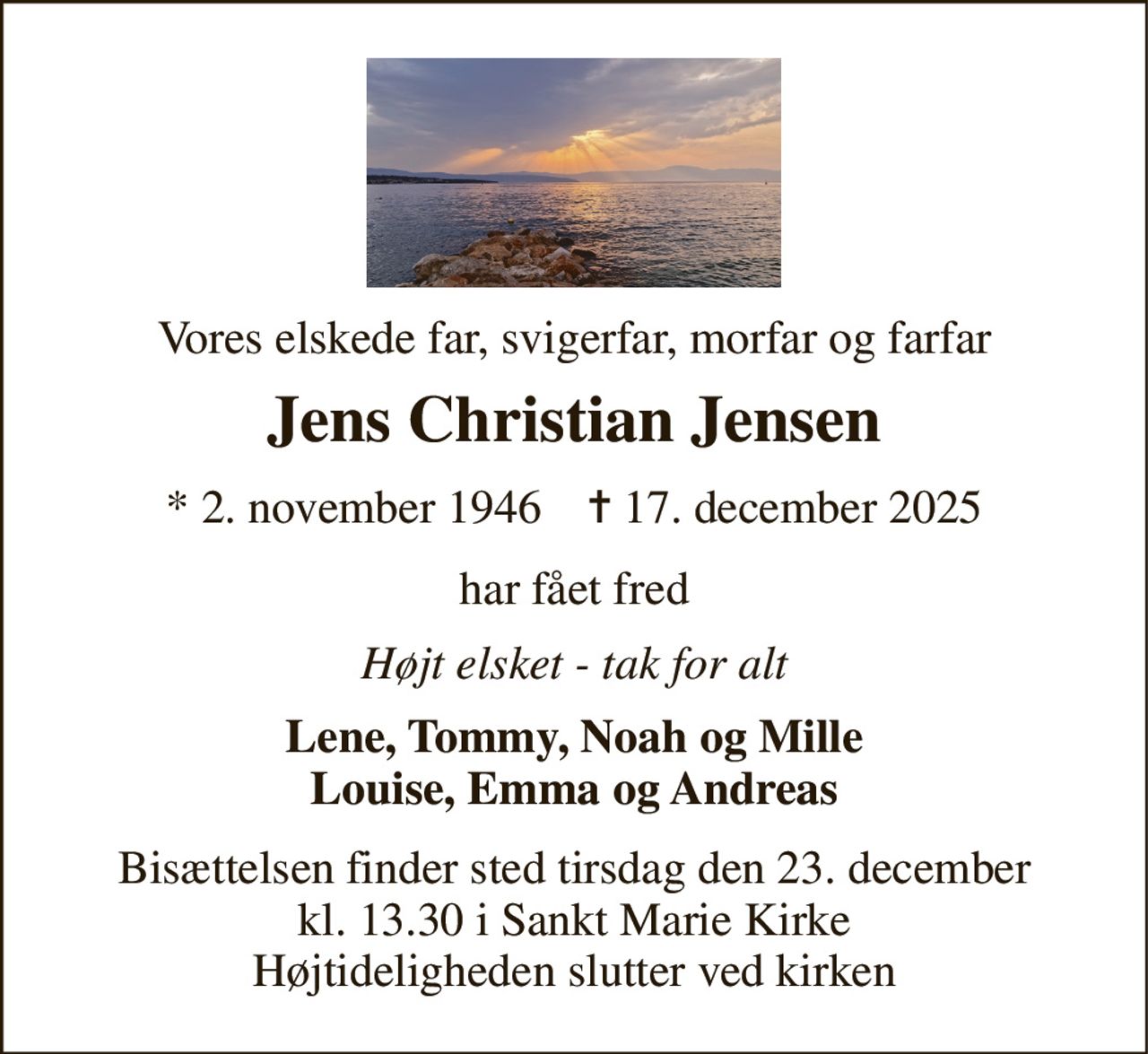 Vores elskede far, svigerfar, morfar og farfar 
Jens Christian Jensen 
* 2. november 1946    ✝ 17. december 2025 
har fået fred 
Højt elsket - tak for alt 
Lene, Tommy, Noah og Mille Louise, Emma og Andreas 
Bisættelsen finder sted tirsdag den 23. december kl. 13.30 i Sankt Marie Kirke Højtideligheden slutter ved kirken