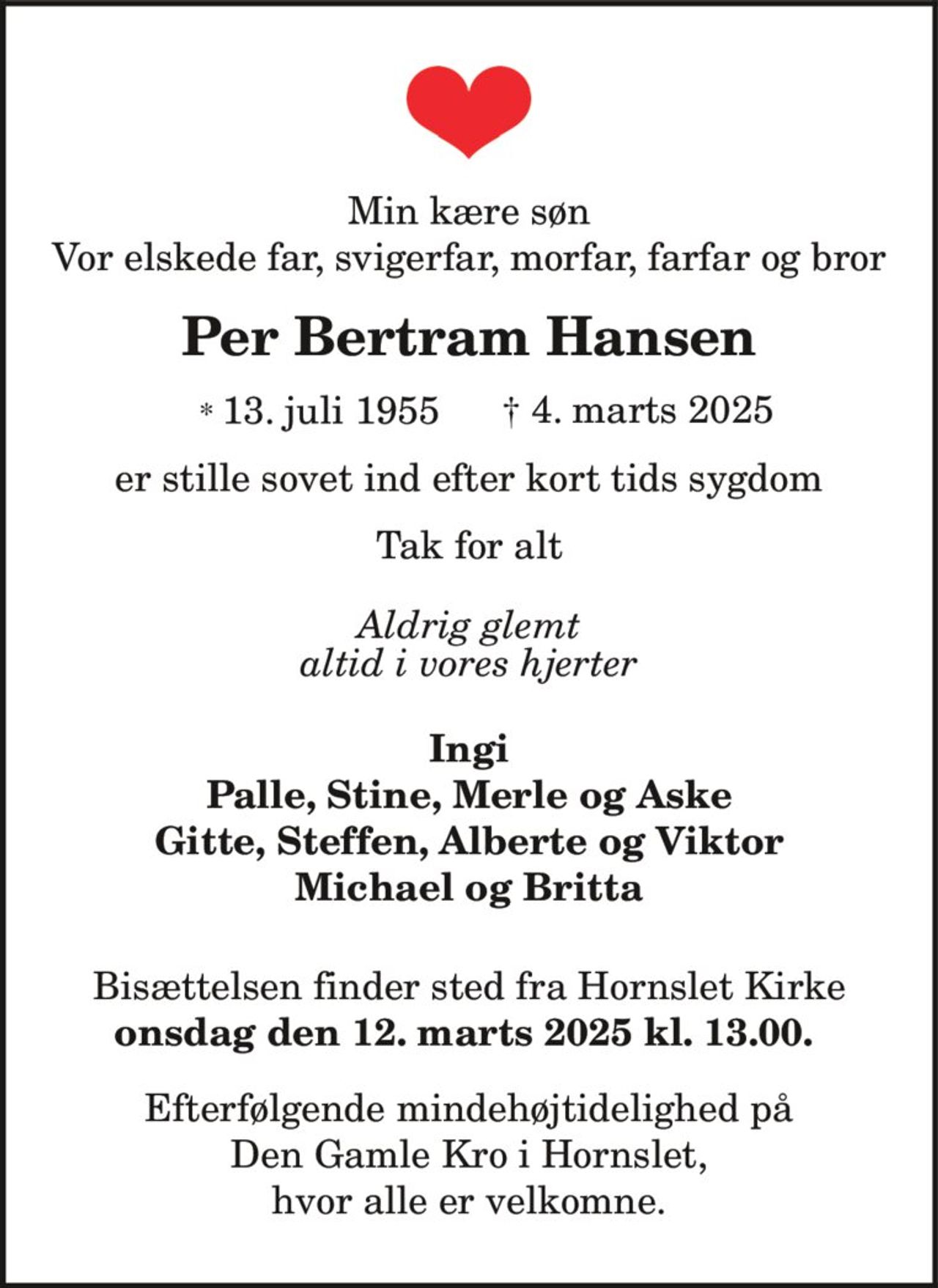 Min kære søn
Vor elskede far, svigerfar, morfar, farfar og bror
Per Bertram Hansen
* 13. juli 1955 † 4. marts 2025
er stille sovet ind efter kort tids sygdom
Tak for alt
Aldrig glemt
altid i vores hjerter
Ingi
Palle, Stine, Merle og Aske
Gitte, Steffen, Alberte og Viktor
Michael og Britta
Bisættelsen finder sted fra Hornslet Kirke
onsdag den 12. marts 2025 kl. 13.00.
Efterfølgende mindehøjtidelighed på
Den Gamle Kro i Hornslet,
hvor alle er velkomne.