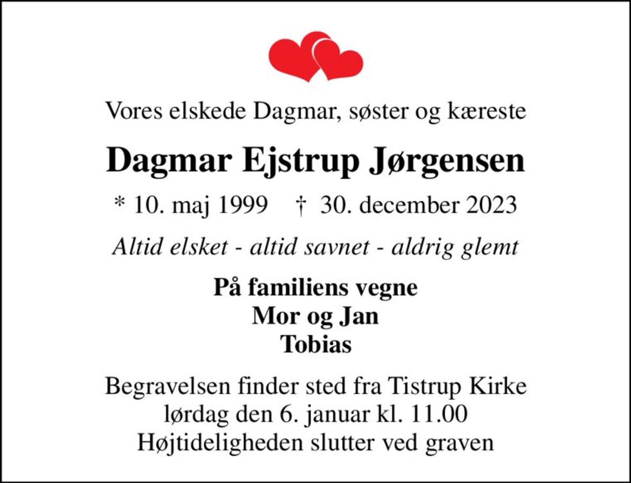 Vores elskede Dagmar, søster og kæreste
Dagmar Ejstrup Jørgensen
* 10. maj 1999    ✝ 30. december 2023
Altid elsket - altid savnet - aldrig glemt
På familiens vegne Mor og Jan Tobias
Begravelsen finder sted fra Tistrup Kirke  lørdag den 6. januar kl. 11.00  Højtideligheden slutter ved graven